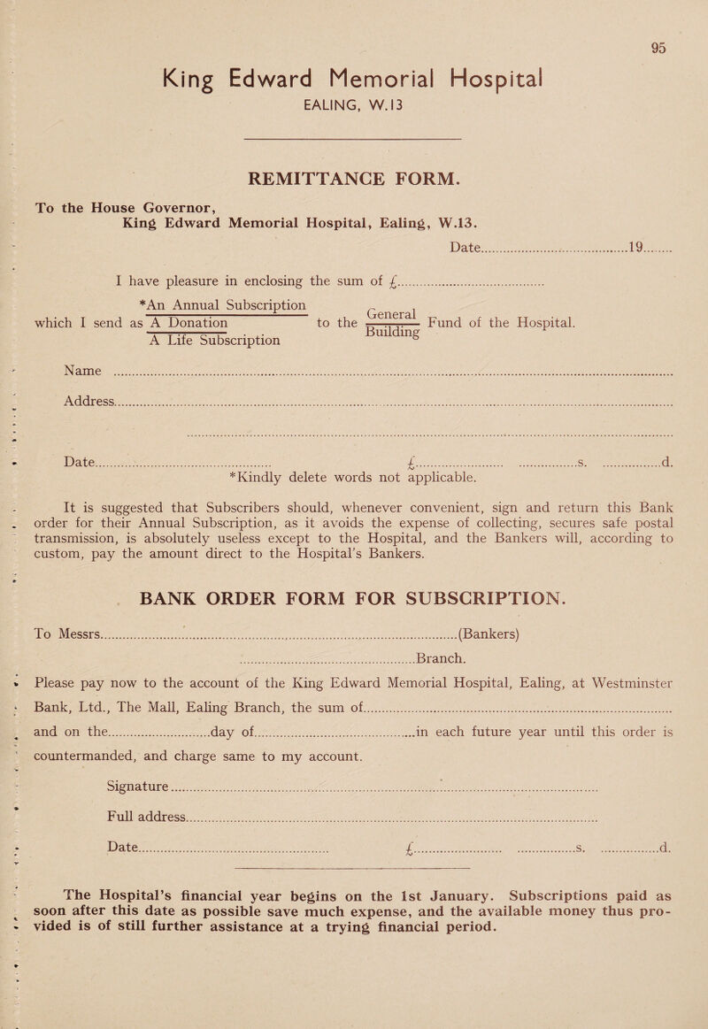 King Edward Memorial Hospital EALING, W. 13 REMITTANCE FORM. To the House Governor, King Edward Memorial Hospital, Ealing, W.13. Date.19 I have pleasure in enclosing the sum of £ *An Annual Subscription which I send as A Donation A Life Subscription to the General Building Fund of the Hospital. Name , Address, Date. £...s.d. * Kindly delete words not applicable. It is suggested that Subscribers should, whenever convenient, sign and return this Bank order for their Annual Subscription, as it avoids the expense of collecting, secures safe postal transmission, is absolutely useless except to the Hospital, and the Bankers will, according to custom, pay the amount direct to the Hospital’s Bankers. BANK ORDER FORM FOR SUBSCRIPTION. To Messrs...(Bankers) .Branch. Please pay now to the account of the King Edward Memorial Hospital, Ealing, at Westminster Bank, Ltd., The Mail, Ealing Branch, the sum of. and von the.day of.in each future year until this order is countermanded, and charge same to my account. .Signature...*. Full address... Date. £.s.d. The Hospital’s financial year begins on the 1st January. Subscriptions paid as soon after this date as possible save much expense, and the available money thus pro¬ vided is of still further assistance at a trying financial period.