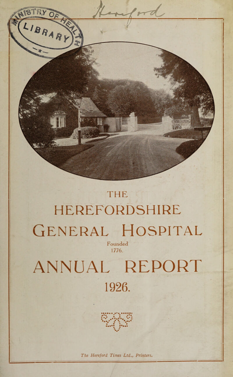 THE HEREFORDSHIRE General Hospital Founded 1776. ANNUAL REPORT 1926. ••• 9 • ••• » , • • • • « « • * #•*• * t •••/ •* #'. V** The Hereford Times Ltd., Printers.