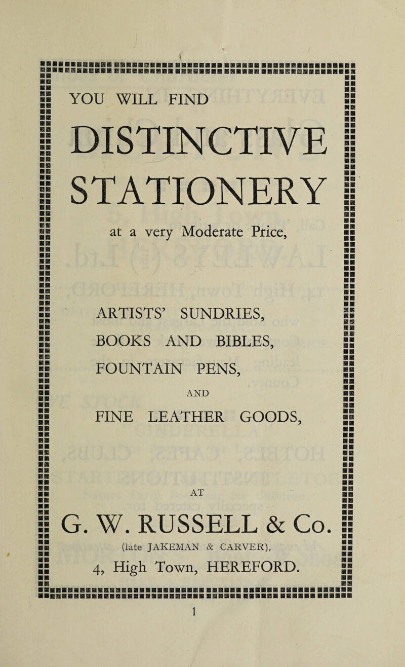 BBBBBBBaflflHBISHRSBCBKBBBBSIEHBBflB KMHEHSHliKBiKSI EMEEffiffiftiHBB BE3B3&BBBB ■ n YOU WILL FIND nHRiaaal BSRS1BBB BB ■ ■ ■ ■ b a MB aa BE BB BB SB HE8 BB BB BB BB BB BB DISTINCTIVE STATIONERY at a very Moderate Price, BSS BB BB BB BB BB BB BB BB KB ARTISTS’ SUNDRIES, BOOKS AND BIBLES, FOUNTAIN PENS, AND FINE LEATHER GOODS, BB BB BE BK BB BB BB BB SB AT : G. W. RUSSELL & Co. fl (late JAKEMAN & CARVER), ■ 4, High Town, HEREFORD.