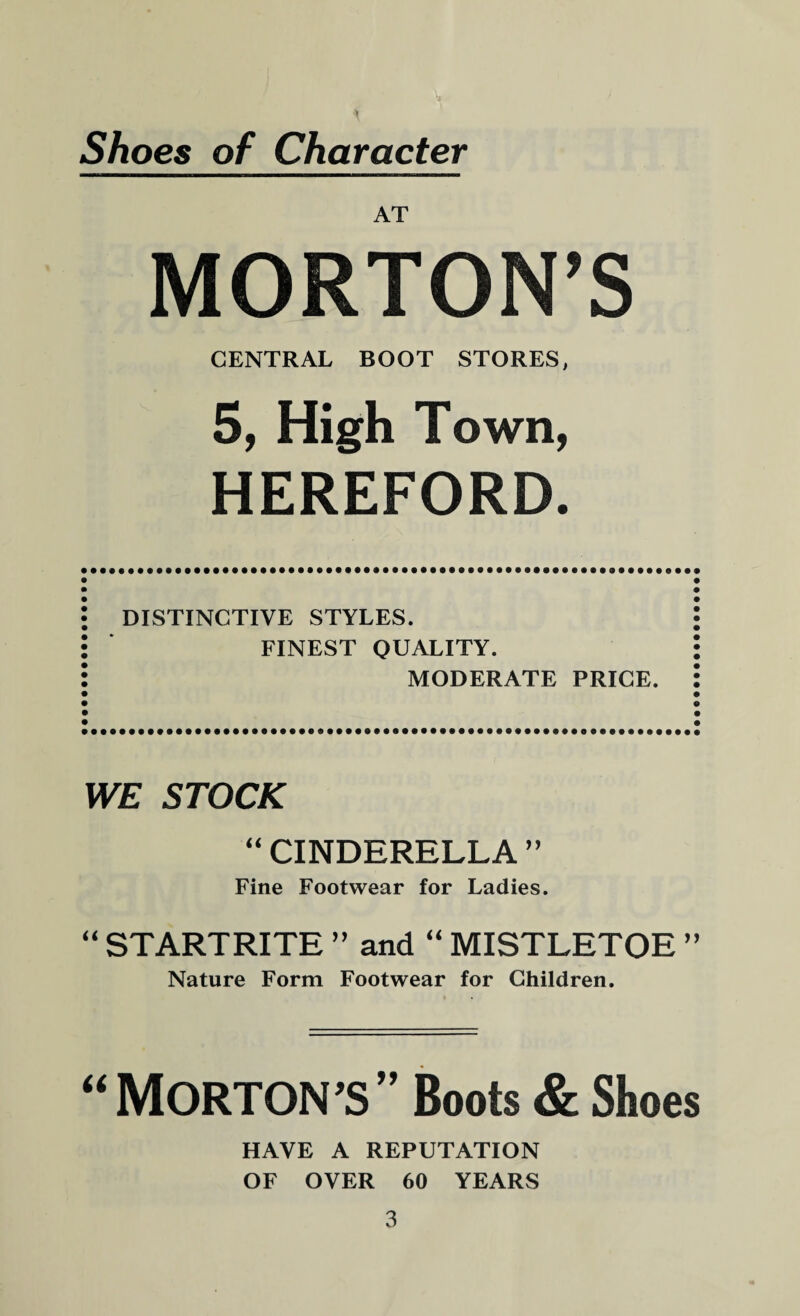 Shoes of Character AT MORTON’S CENTRAL BOOT STORES, 5, High Town, HEREFORD. DISTINCTIVE STYLES. FINEST QUALITY. MODERATE PRICE. WE STOCK “ CINDERELLA ” Fine Footwear for Ladies. “ STARTRITE ” and “ MISTLETOE ” Nature Form Footwear for Children. “MORTON’S” Boots & Shoes HAVE A REPUTATION OF OVER 60 YEARS