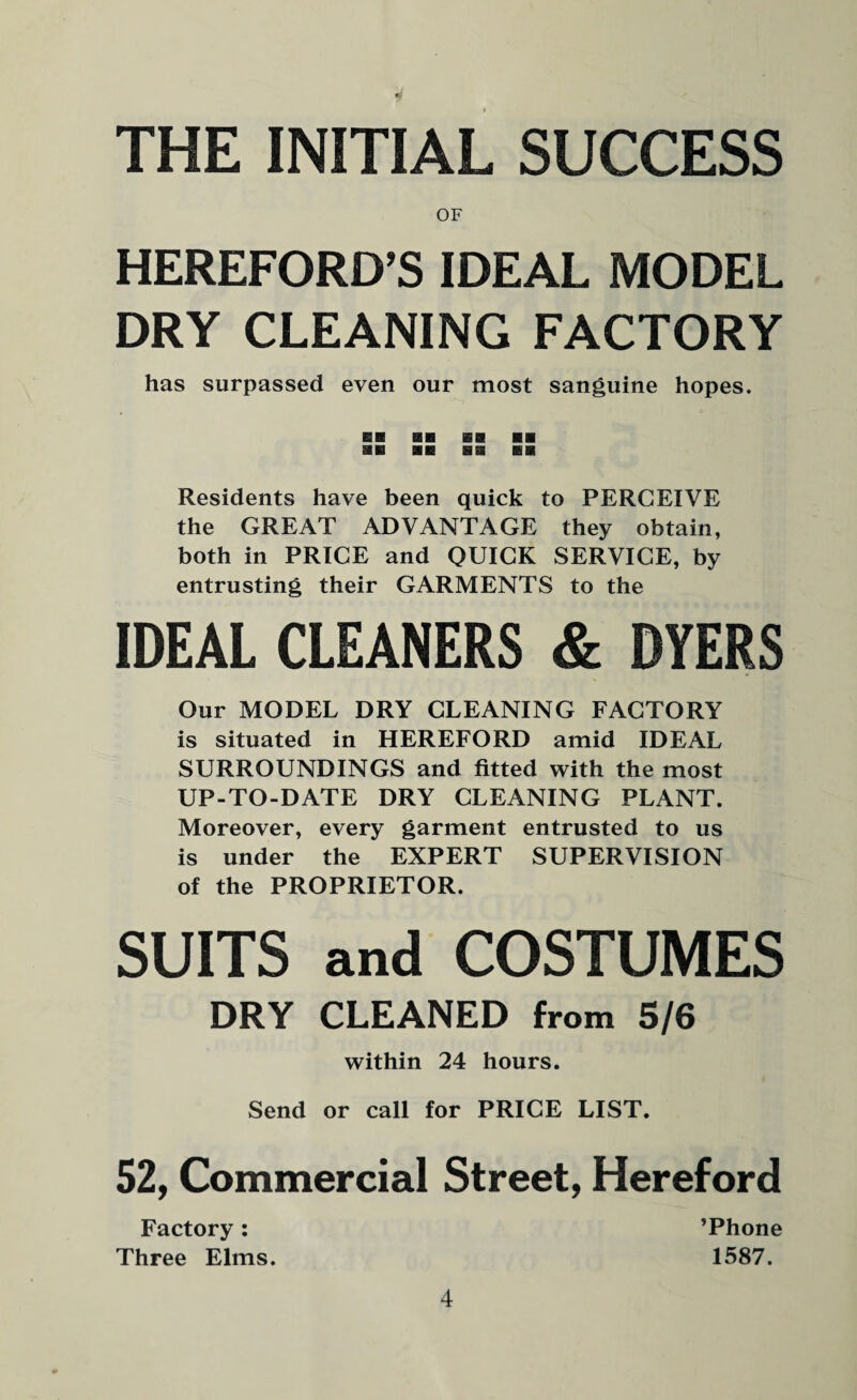 THE INITIAL SUCCESS OF HEREFORD’S IDEAL MODEL DRY CLEANING FACTORY has surpassed even our most sanguine hopes. Residents have been quick to PERCEIVE the GREAT ADVANTAGE they obtain, both in PRICE and QUICK SERVICE, by entrusting their GARMENTS to the IDEAL CLEANERS & DYERS Our MODEL DRY CLEANING FACTORY is situated in HEREFORD amid IDEAL SURROUNDINGS and fitted with the most UP-TO-DATE DRY CLEANING PLANT. Moreover, every garment entrusted to us is under the EXPERT SUPERVISION of the PROPRIETOR. SUITS and COSTUMES DRY CLEANED from 5/6 within 24 hours. Send or call for PRICE LIST. 52, Commercial Street, Hereford Factory: ’Phone Three Elms. 1587.