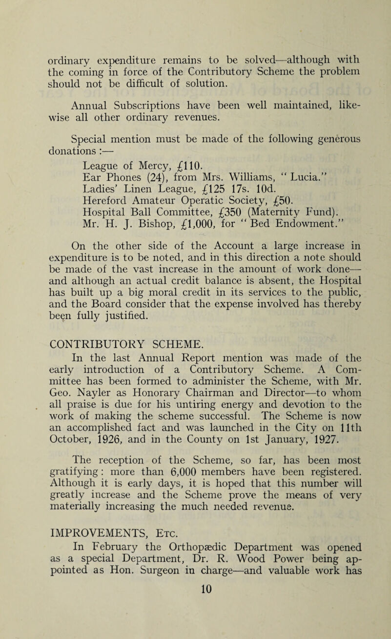 ordinary expenditure remains to be solved—although with the coming in force of the Contributory Scheme the problem should not be difficult of solution. Annual Subscriptions have been well maintained, like¬ wise all other ordinary revenues. Special mention must be made of the following generous donations :— League of Mercy, £110. Ear Phones (24), from Mrs. Williams, “ Lucia.” Ladies’ Linen League, £125 17s. lOd. Hereford Amateur Operatic Society, £50. Hospital Ball Committee, £350 (Maternity Fund). Mr. H. J. Bishop, £1,000, for “ Bed Endowment.” On the other side of the Account a large increase in expenditure is to be noted, and in this direction a note should be made of the vast increase in the amount of work done— and although an actual credit balance is absent, the Hospital has built up a big moral credit in its services to the public, and the Board consider that the expense involved has thereby been fully justified. CONTRIBUTORY SCHEME. In the last Annual Report mention was made of the early introduction of a Contributory Scheme. A Com¬ mittee has been formed to administer the Scheme, with Mr. Geo. Nayler as Honorary Chairman and Director—to whom all praise is due for his untiring energy and devotion to the work of making the scheme successful. The Scheme is now an accomplished fact and was launched in the City on 11th October, 1926, and in the County on 1st January, 1927. The reception of the Scheme, so far, has been most gratifying : more than 6,000 members have been registered. Although it is early days, it is hoped that this number will greatly increase and the Scheme prove the means of very materially increasing the much needed revenue. IMPROVEMENTS, Etc. In February the Orthopaedic Department was opened as a special Department, Dr. R. Wood Power being ap¬ pointed as Hon. Surgeon in charge—and valuable work has