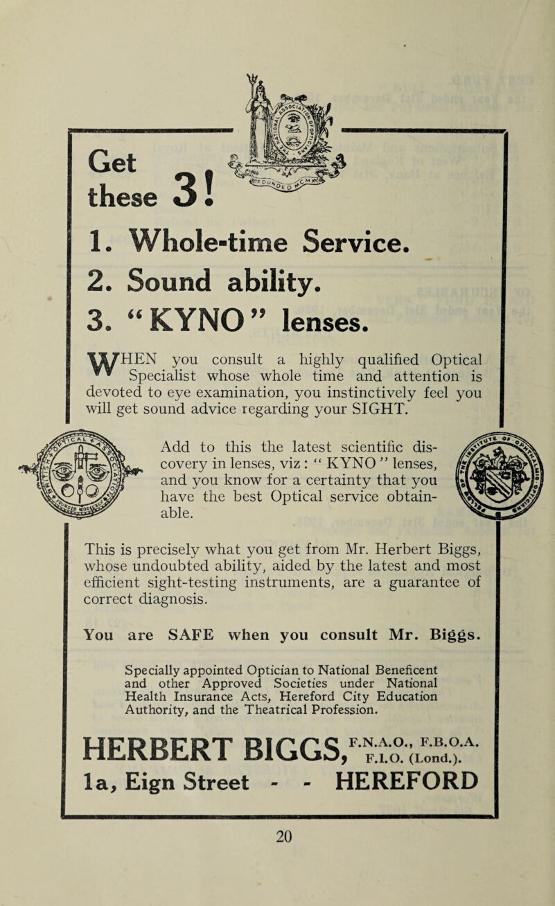 1. Whole-time Service. 2. Sound ability. 3. “ KYNO ” lenses. '&X7HEN you consult a highly qualified Optical Specialist whose whole time and attention is devoted to eye examination, you instinctively feel you will get sound advice regarding your SIGHT. Add to this the latest scientific dis¬ covery in lenses, viz : “ KYNO ” lenses, and you know for a certainty that you have the best Optical service obtain¬ able. This is precisely what you get from Mr. Herbert Biggs, whose undoubted ability, aided by the latest and most efficient sight-testing instruments, are a guarantee of correct diagnosis. You are SAFE when you consult Mr. Biggs. Specially appointed Optician to National Beneficent and other Approved Societies under National Health Insurance Acts, Hereford City Education Authority, and the Theatrical Profession. HERBERT BIGGS,1 la, Eign Street - - HEREFORD