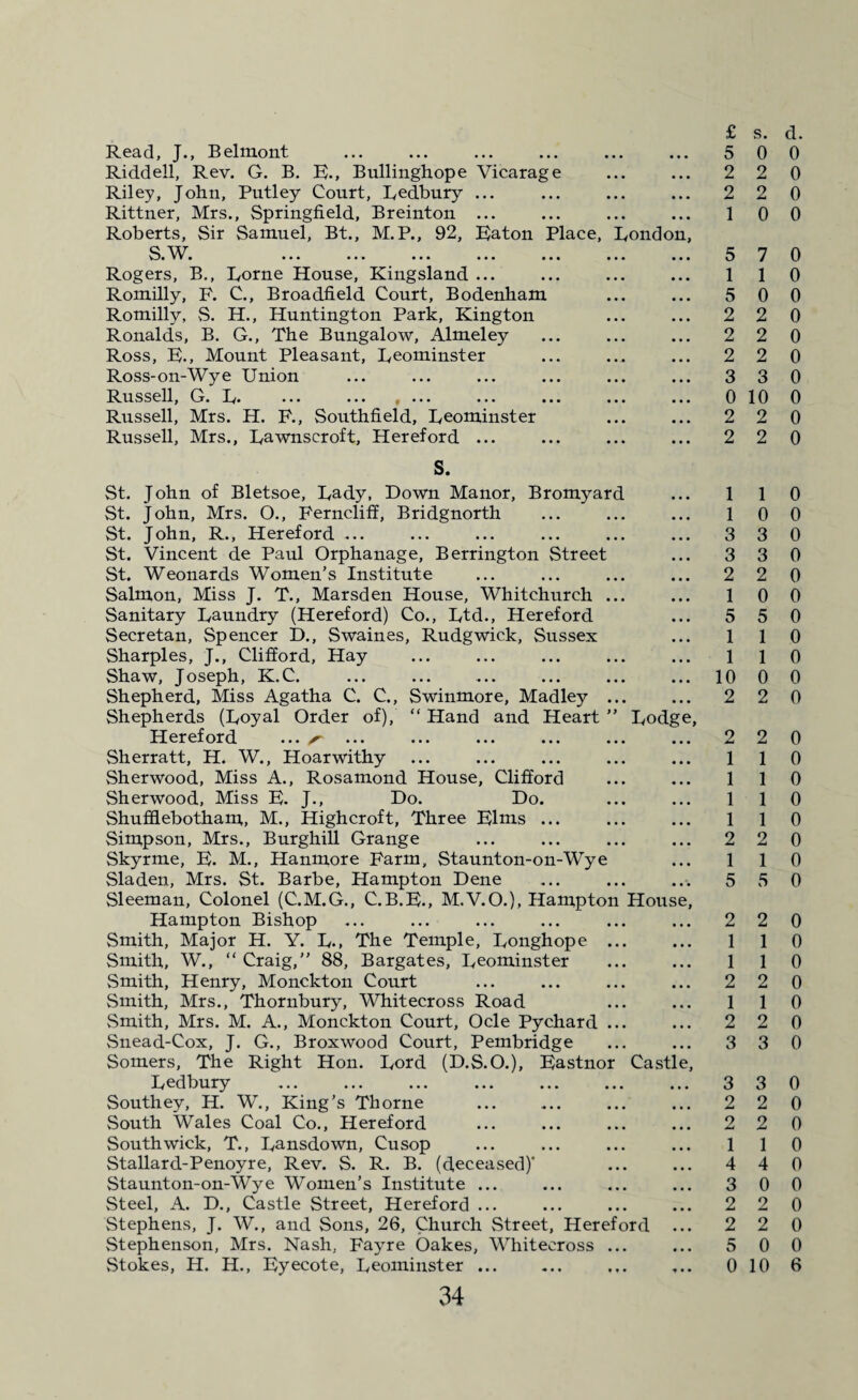 £ Read, J., Belmont ... ... ... ... ... ... 5 Riddell, Rev. G. B. R., Bullinghope Vicarage ... ... 2 Riley, John, Putley Court, Redbury ... ... ... ... 2 Rittner, Mrs., Springfield, Breinton ... ... ... ... 1 Roberts, Sir Samuel, Bt., M.P., 92, Raton Place, London, S W 5 Rogers, B., Rome House, Kingsland ... ... ... ... 1 Romilly, F. C., Broadfield Court, Bodenham ... ... 5 Romilly, S. H., Huntington Park, Kington ... ... 2 Ronalds, B. G., The Bungalow, Almeley ... ... ... 2 Ross, R., Mount Pleasant, Reominster ... ... ... 2 Ross-on-Wye Union ... ... ... ... ... ... 3 Russell, G. R. ... ... .... ... ... ... ... 0 Russell, Mrs. H. F., Southfield, Reominster ... ... 2 Russell, Mrs., Rawnscroft, Hereford ... ... ... ... 2 S. St. John of Bletsoe, Rady, Down Manor, Bromyard ... 1 St. John, Mrs. O., Ferncliff, Bridgnorth ... ... ... 1 St. John, R., Hereford ... ... ... ... ... ... 3 St. Vincent de Paul Orphanage, Berrington Street ... 3 St. Weonards Women’s Institute ... ... ... ... 2 Salmon, Miss J. T., Marsden House, Whitchurch ... ... 1 Sanitary Raundry (Hereford) Co., Rtd., Hereford ... 5 Secretan, Spencer D., Swaines, Rudgwick, Sussex ... 1 Sharpies, J., Clifford, Hay ... ... ... ... ... 1 Shaw, Joseph, K.C. ... ... ... ... ... ... 10 Shepherd, Miss Agatha C. C., Swinmore, Madley ... ... 2 Shepherds (Royal Order of), “ Hand and Heart ” Rodge, Hereford ... s* ... ... ... ... ... ... 2 Sherratt, H. W., Hoarwithy ... ... ... ... ... 1 Sherwood, Miss A., Rosamond House, Clifford ... ... 1 Sherwood, Miss R. J., Do. Do. ... ... 1 Shufflebotham,, M., High croft, Three Rims ... ... ... 1 Simpson, Mrs., Burghill Grange ... ... ... ... 2 Skyrme, R. M., Hanmore Farm, Staunton-on-Wye ... 1 Sladen, Mrs. St. Barbe, Hampton Dene ... ... ... 5 Sleeman, Colonel (C.M.G., C.B.R., M.V.O.), Hampton House, Hampton Bishop ... ... ... ... ... ... 2 Smith, Major H. Y. R., The Temple, Ronghope ... ... 1 Smith, W., “ Craig,” 88, Bargates, Reominster ... ... 1 Smith, Henry, Monckton Court ... ... ... ... 2 Smith, Mrs., Thornbury, Whitecross Road ... ... 1 Smith, Mrs. M. A., Monckton Court, Ocle Pychard ... ... 2 Snead-Cox, J. G., Broxwood Court, Pembridge ... ... 3 Somers, The Right Hon. Rord (D.S.O.), Rastnor Castle, Redbury ... ... ... ... ... ... ... 3 Southey, H. W., King’s Thorne ... ... ... ... 2 South Wales Coal Co., Hereford ... ... ... ... 2 South wick, T., Ransdown, Cusop ... ... ... ... 1 Stallard-Penoyre, Rev. S. R. B. (deceased)’ ... ... 4 Staunton-on-Wye Women’s Institute ... ... ... ... 3 Steel, A. D., Castle Street, Hereford ... ... ... ... 2 Stephens, J. W., and Sons, 26, Church Street, Hereford ... 2 Stephenson, Mrs. Nash, Fayre Oakes, Whitecross ... ... 5 Stokes, H. H., Ryecote, Reominster ... ... ... ... 0 34 s. d. 0 0 2 0 2 0 0 0 7 0 1 0 0 0 2 0 2 0 2 0 3 0 10 0 2 0 2 0 1 0 0 0 3 0 3 0 2 0 0 0 5 0 1 0 1 0 0 0 2 0 2 0 1 0 1 0 1 0 1 0 2 0 1 0 5 0 2 0 1 0 1 0 2 0 1 0 2 0 3 0 3 0 2 0 2 0 1 0 4 0 0 0 2 0 2 0 0 0 10 6