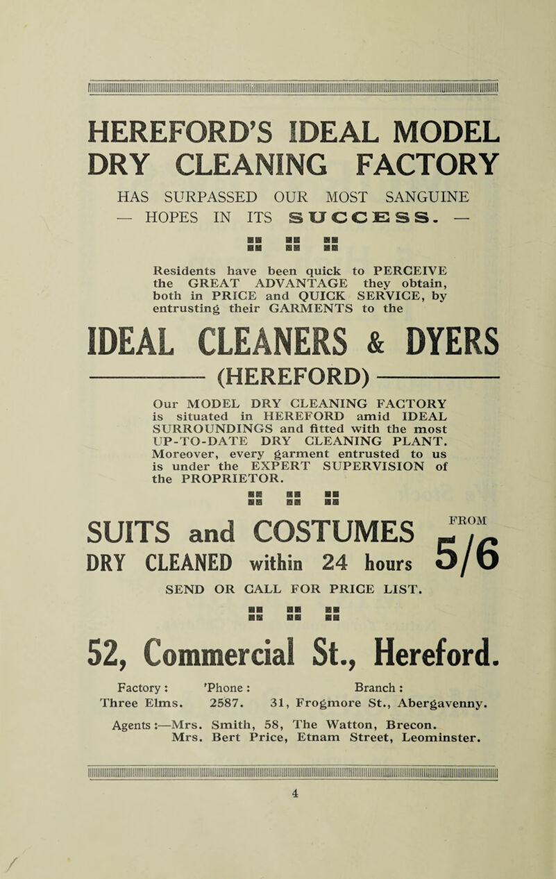 HEREFORD’S IDEAL MODEL DRY CLEANING FACTORY HAS SURPASSED OUR MOST SANGUINE — HOPES IN ITS SUCCESS- — Residents have been quick to PERCEIVE the GREAT ADVANTAGE they obtain, both in PRICE and QUICK SERVICE, by entrusting their GARMENTS to the IDEAL CLEANERS & DYERS - (HEREFORD)- Our MODEL DRY CLEANING FACTORY is situated in HEREFORD amid IDEAL SURROUNDINGS and fitted with the most UP-TO-DATE DRY CLEANING PLANT. Moreover, every garment entrusted to us is under the EXPERT SUPERVISION of the PROPRIETOR. SUITS and COSTUMES DRY CLEANED within 24 hours SEND OR CALL FOR PRICE LIST. FROM 5/6 52, Commercial St., Hereford. Factory: 'Phone: Branch: Three Elms. 2587. 31, Frogmore St., Abergavenny. Agents:—Mrs. Smith, 58, The Watton, Brecon. Mrs. Bert Price, Etnam Street, Leominster.