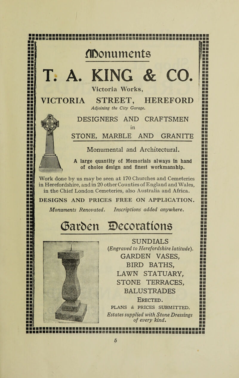 BflBBBSiiBBBBBflBGflHBBBaGREIflflEllfliaBSBaBBBHflHIflBflglBBBSBBBEaSBBB BB ■5 BB- | BB BB BB f BB Monuments T. A. KING & CO. Victoria Works, VICTORIA STREET, HEREFORD Adjoining the City Garage. DESIGNERS AND CRAFTSMEN in STONE, MARBLE AND GRANITE » BB BB BB IB BB 0 Monumental and Architectural* A large quantity of Memorials always in hand of choice design and finest workmanship. Work done by us may be seen at 170 Churches and Cemeteries in Herefordshire, and in 20 other Counties of England and Wales, in the Chief London Cemeteries, also Australia and Africa. DESIGNS AND PRICES FREE ON APPLICATION. Monuments Renovated. Inscriptions added anywhere. Oatben ^Decorations SUNDIALS (Engraved to Herefordshire latitude). GARDEN VASES, BIRD BATHS, LAWN STATUARY, STONE TERRACES, BALUSTRADES Erected. PLANS & PRICES SUBMITTED. Estates supplied with Stone Dressings of every kind♦ BB BB BB BB BB BB BB BB BB BB IBBBBBBHBI IBBEI