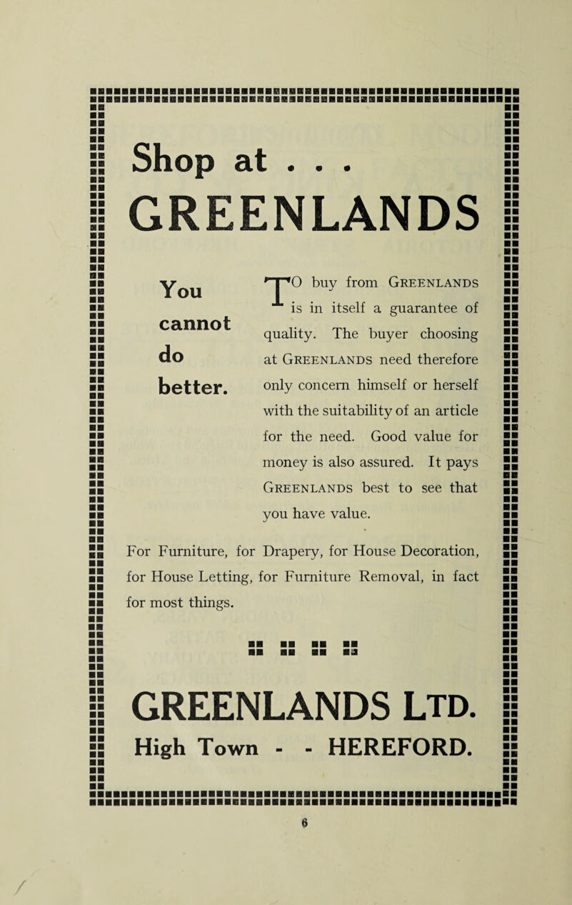 ■ B BBBBBBBBBIBBBBB!B!aflBBBBBflHB!!SBBflBBBflBflBflBBBBB n BB BB BB BB Shop at . . . GREENLANDS BB BB »« BB BB You cannot do better. '-po buy from Greenlands is in itself a guarantee of quality. The buyer choosing at Greenlands need therefore only concern himself or herself with the suitability of an article for the need. Good value for money is also assured. It pays Greenlands best to see that you have value. For Furniture, for Drapery, for House Decoration, for House Letting, for Furniture Removal, in fact for most things. BB aa l GREENLANDS LTD. (| High Town - - HEREFORD.