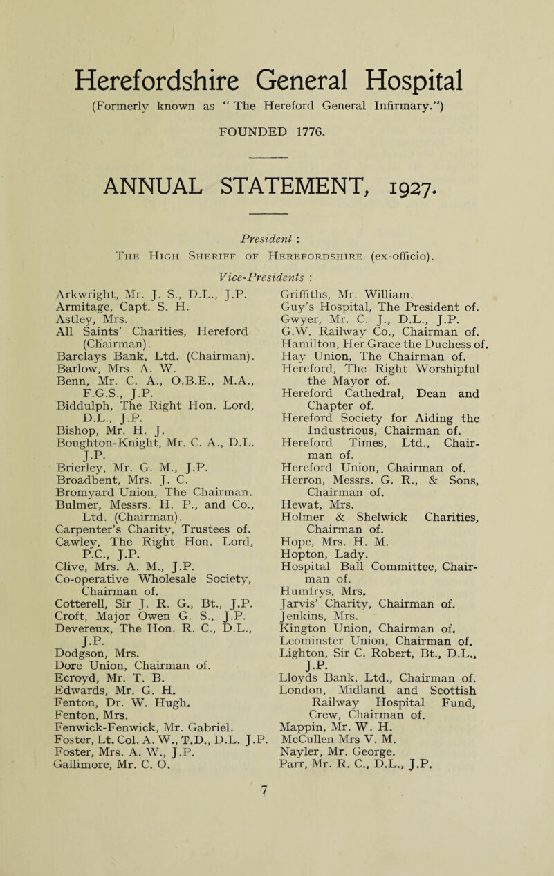 Herefordshire General Hospital (Formerly known as  The Hereford General Infirmary.) FOUNDED 1776. ANNUAL STATEMENT, 1927. President : The High Sheriff of Herefordshire (ex-officio). Vice-Presidents : Arkwright, Mr. J. S., D.L., J.P. Armitage, Capt. S. H. Astley, Mrs. All Saints’ Charities, Hereford (Chairman). Barclays Bank, Ltd. (Chairman). Barlow, Mrs. A. W. Benn, Mr. C. A., O.B.E., M.A., F.G.S., J.P. Biddulph, The Right Hon. Lord, D.L., J.P. Bishop, Mr. H. J. Boughton-Knight, Mr. C. A., D.L. J.P. Brierley, Mr. G. M., J.P. Broadbent, Mrs. J. C. Bromyard Union, The Chairman. Bulmer, Messrs. H. P., and Co., Ltd. (Chairman). Carpenter’s Charity, Trustees of. Cawley, The Right Hon. Lord, PC, j.p. Clive, Mrs. A. M., J.P. Co-operative Wholesale Society, Chairman of. Cotterell, Sir J. R. G., Bt., J.P. Croft, Major Owen G. S., J.P. Devereux, The Hon. R. C., D.L., J.P. Dodgson, Mrs. Dore Union, Chairman of. Ecroyd, Mr. T. B. Edwards, Mr. G. H. Fenton, Dr. W. Hugh. Fenton, Mrs. Fenwick-Fenwick, Mr. Gabriel. Foster, Lt. Col. A. W., T.D., D.L. J.P. Foster, Mrs. A. W., J.P. Gallimore, Mr. C. O. Griffiths, Mr. William. Guy’s Hospital, The President of. Gwyer, Mr. C. J., D.L., J.P. G.W. Railway Co., Chairman of. Hamilton, Her Grace the Duchess of. Hay Union, The Chairman of. Hereford, The Right Worshipful the Mayor of. Hereford Cathedral, Dean and Chapter of. Hereford Society for Aiding the Industrious, Chairman of. Hereford Times, Ltd., Chair¬ man of. Hereford Union, Chairman of. Herron, Messrs. G. R., & Sons, Chairman of. Hewat, Mrs. Holmer & Shelwick Charities, Chairman of. Hope, Mrs. H. M. Hopton, Lady. Hospital Ball Committee, Chair¬ man of. Humfrys, Mrs. Jarvis’ Charity, Chairman of. Jenkins, Mrs. Kington Union, Chairman of. Leominster Union, Chairman of. Lighton, Sir C. Robert, Bt., D.L., J.P. Lloyds Bank, Ltd., Chairman of. London, Midland and Scottish Railway Hospital Fund, Crew, Chairman of. Mappin, Mr. W. H. McCullen Mrs V. M. Nayler, Mr. George. Parr, Mr. R. C., D.L., J.P.