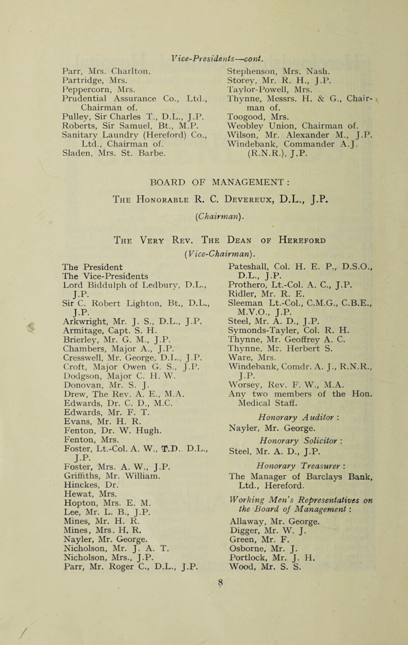 Vice-Presidents—cont. Parr, Mrs. Charlton. Partridge, Mrs. Peppercorn, Mrs. Prudential Assurance Co., Ltd., Chairman of. Pulley, Sir Charles T„ D.L., J.P. Roberts, Sir Samuel, Bt., M.P. Sanitary Laundry (Hereford) Co., Ltd., Chairman of. Sladen, Mrs. St. Barbe. Stephenson, Mrs. Nash. Storey, Mr. R. H., J.P. Taylor-Powell, Mrs. Thynne, Messrs. H. & G., Chair¬ man of. Toogood, Mrs. Weobley Union, Chairman of. Wilson, Mr. Alexander M., J.P. Windebank, Commander A.J. (R.N.R.), J.P. BOARD OF MANAGEMENT : The Honorable R. C. Devereux, D.L., J.P. {Chairman). The Very Rev. The Dean of Hereford {Vice-Chairman). The President The Vice-Presidents Lord Biddulph of Ledbury, D.L., J.P. Sir C. Robert Lighton, Bt., D.L., JR Arkwright, Mr. J. S., D.L., J.P. Armitage, Capt. S. H. Brierley, Mr. G. M., J.P. Chambers, Major A., J.P. Cresswell, Mr. George, D.L., J.P. Croft, Major Owen G. S., J.P. Dodgson, Major C. H. W. Donovan, Mr. S. J. Drew, The Rev. A. E., M.A. Edwards, Dr. C. D., M.C. Edwards, Mr. F. T. Evans, Mr. H. R. Fenton, Dr. W. Hugh. Fenton, Mrs. Foster, Lt.-Col. A. W„ T.D.. D.L., J-P. Foster, Mrs. A. W., J.P. Griffiths, Mr. William. Hinckes, Dr. Hewat, Mrs. Hopton, Mrs. E. M. Lee, Mr. L. B., J.P. Mines, Mr. H. R. Mines, Mrs. H. R. Nayler, Mr. George. Nicholson, Mr. J. A. T. Nicholson, Mrs., J.P. Parr, Mr. Roger C., D.L., J.P. Pateshall, Col. H. E. P., D.S.O., D.L., J.P. Prothero, Lt.-Col. A. C., J.P. Ridler, Mr. R. E. Sleeman Lt.-Col., C.M.G., C.B.E., M.V.O., J.P. Steel, Mr. A. D., J.P. Symonds-Tayler, Col. R. H. Thynne, Mr. Geoffrey A. C. Thynne, Mr. Herbert S. Ware, Mrs. Windebank, Comdr. A. J., R.N.R., J-P. Worsey, Rev. F. W., M.A. Any two members of the Hon. Medical Staff. Honorary Auditor : Nayler, Mr. George. Honorary Solicitor : Steel, Mr. A. D., J.P. Honorary Treasurer : The Manager of Barclays Bank, Ltd., Hereford. Working Men’s Representatives on the Board of Management : Allaway, Mr. George. Digger, Mr. W. J. Green, Mr. F. Osborne, Mr. J. Portlock, Mr. J. H. Wood, Mr. S. S.