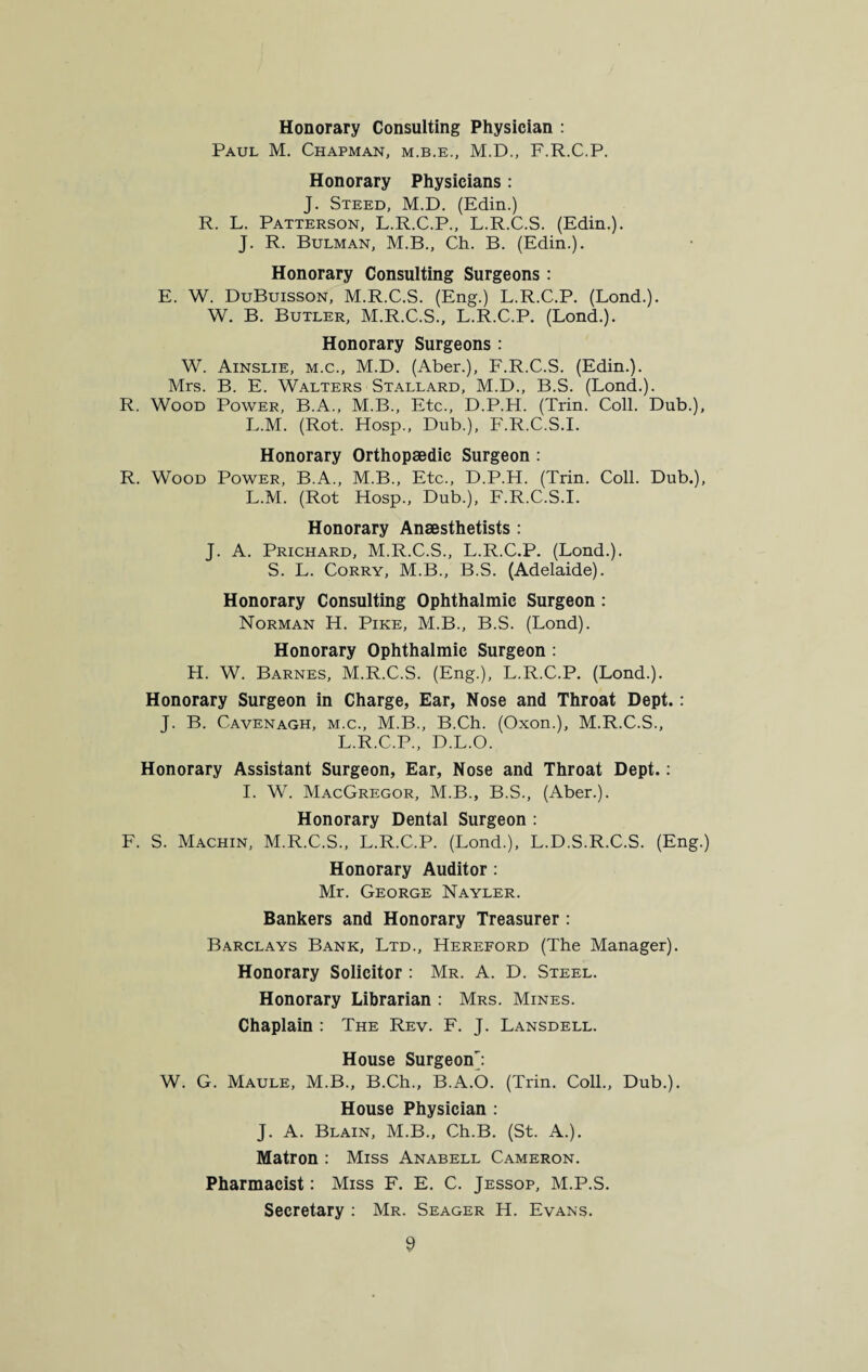 Honorary Consulting Physician : Paul M. Chapman, m.b.e., M.D., F.R.C.P. Honorary Physicians : J. Steed, M.D. (Edin.) R. L. Patterson, L.R.C.P., L.R.C.S. (Edin.). J. R. Bulman, M.B., Ch. B. (Edin.). Honorary Consulting Surgeons : E. W. DuBuisson, M.R.C.S. (Eng.) L.R.C.P. (Lond.). W. B. Butler, M.R.C.S., L.R.C.P. (Lond.). Honorary Surgeons : W. Ainslie, m.c., M.D. (Aber.), F.R.C.S. (Edin.). Mrs. B. E. Walters Stallard, M.D., B.S. (Lond.). R. Wood Power, B.A., M.B., Etc., D.P.H. (Trin. Coll. Dub.), L.M. (Rot. Hosp., Dub.), F.R.C.S.I. Honorary Orthopaedic Surgeon : R. Wood Power, B.A., M.B., Etc., D.P.H. (Trin. Coll. Dub.), L.M. (Rot Hosp., Dub.), F.R.C.S.I. Honorary Anaesthetists : J. A. Prichard, M.R.C.S., L.R.C.P. (Lond.). S. L. Corry, M.B., B.S. (Adelaide). Honorary Consulting Ophthalmic Surgeon: Norman H. Pike, M.B., B.S. (Lond). Honorary Ophthalmic Surgeon : H. W. Barnes, M.R.C.S. (Eng.), L.R.C.P. (Lond.). Honorary Surgeon in Charge, Ear, Nose and Throat Dept.: J. B. Cavenagh, m.c., M.B., B.Ch. (Oxon.), M.R.C.S., L.R.C.P., D.L.O. Honorary Assistant Surgeon, Ear, Nose and Throat Dept.: I. W. MacGregor, M.B., B.S., (Aber.). Honorary Dental Surgeon : F. S. Machin, M.R.C.S., L.R.C.P. (Lond.), L.D.S.R.C.S. (Eng.) Honorary Auditor : Mr. George Nayler. Bankers and Honorary Treasurer : Barclays Bank, Ltd., Hereford (The Manager). Honorary Solicitor : Mr. A. D. Steel. Honorary Librarian : Mrs. Mines. Chaplain : The Rev. F. J. Lansdell. House Surgeon': W. G. Maule, M.B., B.Ch., B.A.O. (Trin. Coll., Dub.). House Physician : J. A. Blain, M.B., Ch.B. (St. A.). Matron : Miss Anabell Cameron. Pharmacist: Miss F. E. C. Jessop, M.P.S. Secretary : Mr. Seager H. Evans.