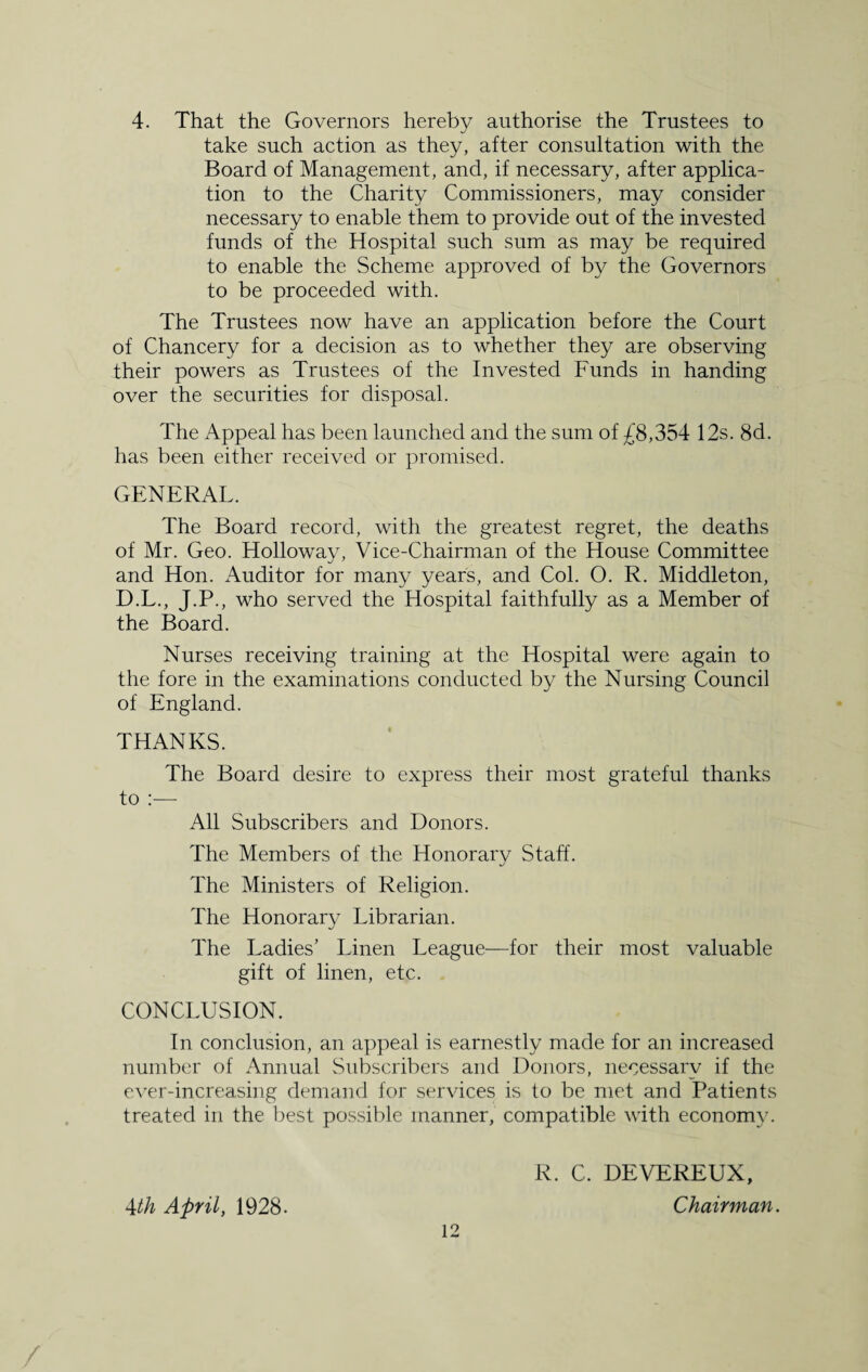 4. That the Governors hereby authorise the Trustees to take such action as they, after consultation with the Board of Management, and, if necessary, after applica¬ tion to the Charity Commissioners, may consider necessary to enable them to provide out of the invested funds of the Hospital such sum as may be required to enable the Scheme approved of by the Governors to be proceeded with. The Trustees now have an application before the Court of Chancery for a decision as to whether they are observing their powers as Trustees of the Invested Funds in handing over the securities for disposal. The Appeal has been launched and the sum of £8,354 12s. 8d. has been either received or promised. GENERAL. The Board record, with the greatest regret, the deaths of Mr. Geo. Holloway, Vice-Chairman of the House Committee and Hon. Auditor for many years, and Col. O. R. Middleton, D.L., J.P., who served the Hospital faithfully as a Member of the Board. Nurses receiving training at the Hospital were again to the fore in the examinations conducted by the Nursing Council of England. THANKS. The Board desire to express their most grateful thanks to :— All Subscribers and Donors. The Members of the Honorary Staff. The Ministers of Religion. The Honorary Librarian. The Ladies’ Linen League—for their most valuable gift of linen, etc. CONCLUSION. In conclusion, an appeal is earnestly made for an increased number of Annual Subscribers and Donors, necessary if the ever-increasing demand for services is to be met and Patients treated in the best possible manner, compatible with economy. R. C. DEVEREUX, 4th April, 1928. Chairman.