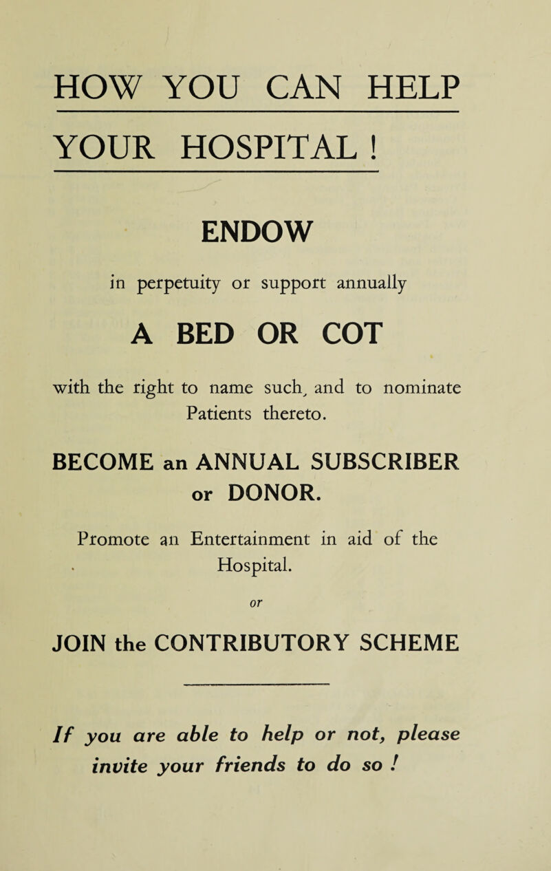 HOW YOU CAN HELP YOUR HOSPITAL ! ENDOW in perpetuity or support annually A BED OR COT with the right to name such, and to nominate Patients thereto. BECOME an ANNUAL SUBSCRIBER or DONOR. Promote an Entertainment in aid of the Hospital. or JOIN the CONTRIBUTORY SCHEME If you are able to help or not, please invite your friends to do so !