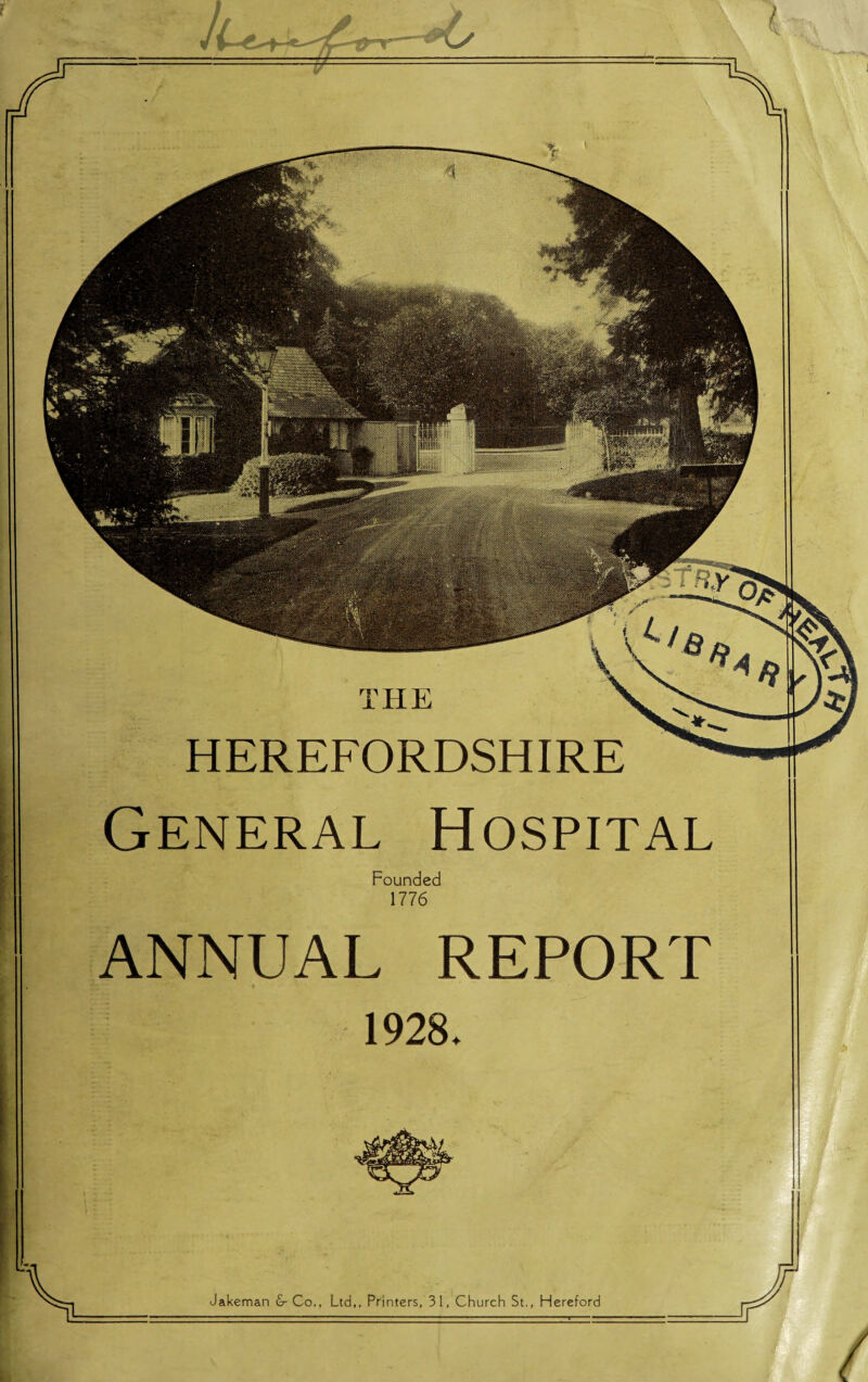 HE HEREFORDSHIRE General Hospital Founded 1776 I ANNUAL REPORT 1928 ♦ Jakeman & Co., Ltd,, Printers, 31, Church St., Hereford