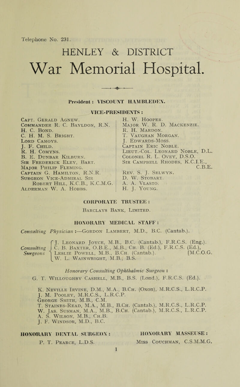 Telephone No. 231. HENLEY & DISTRICT War Memorial Hospital. —..«..— President: VISCOUNT HAMBLEDEN. VICE-PRESIDENTS : Capt. Gerald Agnew. Commander R. C. Bayldon, R.N. H. C. Bond. C. H. M. S. Bright. Lord Camoys. J. F. Child. R. H. Comyns. B. E. Dunbar Kilburn. Sir Frederick Eley, Bart. Major Philip Fleming. Captain G. Hamilton, R.N.R. Surgeon Vice-Admiral Sir Robert Hill, Iy.C.B., K.C.M.G. Alderman W. A. Hobbs. H. W. Hooper. Major W. R. D. Mackenzie. R. H. Mardon. T. Vaughan Morgan. J. Edwards-Moss. Captain Eric Noble. Lieut.-Col. Leonard Noble, D.L. Colonel R. L. Ovey, D.S.O. Sir Campbell Rhodes, K.C.I.E., C.B.E. Rev. S. J. Selwyn. D. W. Stobart. A. A. Vlasto. H. J. Young. CORPORATE TRUSTEE : Barclays Bank, Limited. HONORARY MEDICAL STAFF : Consulting Physician :—Gordon Lambert, M.D., B.C. (Cantab.). Consulting Surgeons J. Leonard Joyce, M.B., B.C. (Cantab.), F.R.C.S. (Eng.). C. B. Baxter, O.B.E., M.B., Ch. B. (Ed.), F.R.C.S. (Ed.), J Leslie Powell, M.B., B.Ch. (Cantab.). [M.C.O.G. I W. L. Wainwright, M.B., B.S. Honorary Consulting Ophthalmic Surgeon : G. T. Willoughby Cashell, M.B., B.S. (Lond.), F.R.C.S. (Ed.). K. Neville Irvine, D.M., M.A., B.Ch. (Oxon), M.R.C.S., L.R.C.P. J. M. Pooley, M.R.C.S., L.R.C.P. George Smith, M.B., C.M. T. Staines-Read, M.A., M.B., B.Ch. (Cantab.), M.R.C.S., L.R.C.P. W. Jas. Susman, M.A., M.B., B.Ch. (Cantab.), M.R.C.S., L.R.C.P. A. S. Wilson, M.B., Ch.B. J. F. Windsor, M.D., B.C. HONORARY DENTAL SURGEON: P. T. Pearce, L.D.S. 1 HONORARY MASSEUSE : Miss Couchman, C.S.M.M.G.