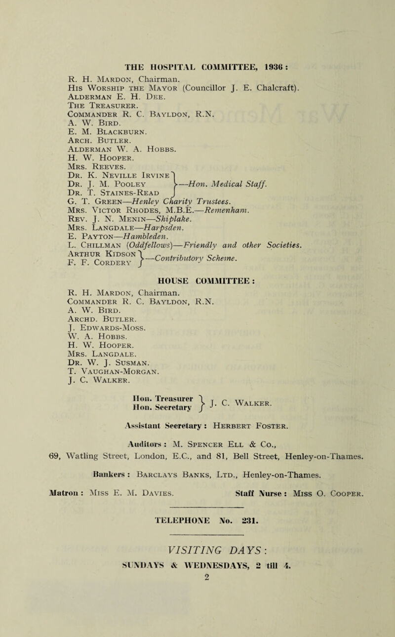 THE HOSPITAL COMMITTEE, 1936: R. H. Mardon, Chairman. His Worship the Mayor (Councillor J. E. Chalcraft). Alderman E. H. Dee. The Treasurer. Commander R. C. Bayldon, R.N. A. W. Bird. E. M. Blackburn. Arch. Butler. Alderman W. A. Hobbs. H. W. Hooper. Mrs. Reeves. Dr. K. Neville Irvine 1 Dr. J. M. Pooley V—Hon. Medical Staff. Dr. T. Staines-Read J G. T. Green—Henley Charity Trustees. Mrs. Victor Rhodes, M.B.E.—Remenham. Rev. J. N. Menin—Shiplake. Mrs. Langdale—Harpsden. E. Payton—Hambleden. L. Chillman (Oddfellows)—Friendly and other Societies. Arthur KidsonI ^ , c 7 tj. ~ >—Contributory Scheme. F. F. Cordery / HOUSE COMMITTEE: R. H. Mardon, Chairman. Commander R. C. Bayldon, R.N. A. W. Bird. Archd. Butler. J. Edwards-Moss. W. A. Hobbs. H. W. Hooper. Mrs. Langdale. Dr. W. J. Susman. T. Vaughan-Morgan. J. C. Walker. lion. Treasurer Hon. Secretary 'r \ j- y J J C. Walker. Assistant Secretary : Herbert Foster. Auditors : M. Spencer Ell & Co., 69, Watling Street, London, E.C., and 81, Bell Street, Henley-on-Thames. Bankers : Barclays Banks, Ltd., Henley-on-Thames. Matron : Miss E. M. Davies. Staff Nurse : Miss O. Cooper. TELEPHONE No. 231. VISITING DAYS: SUNDAYS & WEDNESDAYS, 2 till 4.