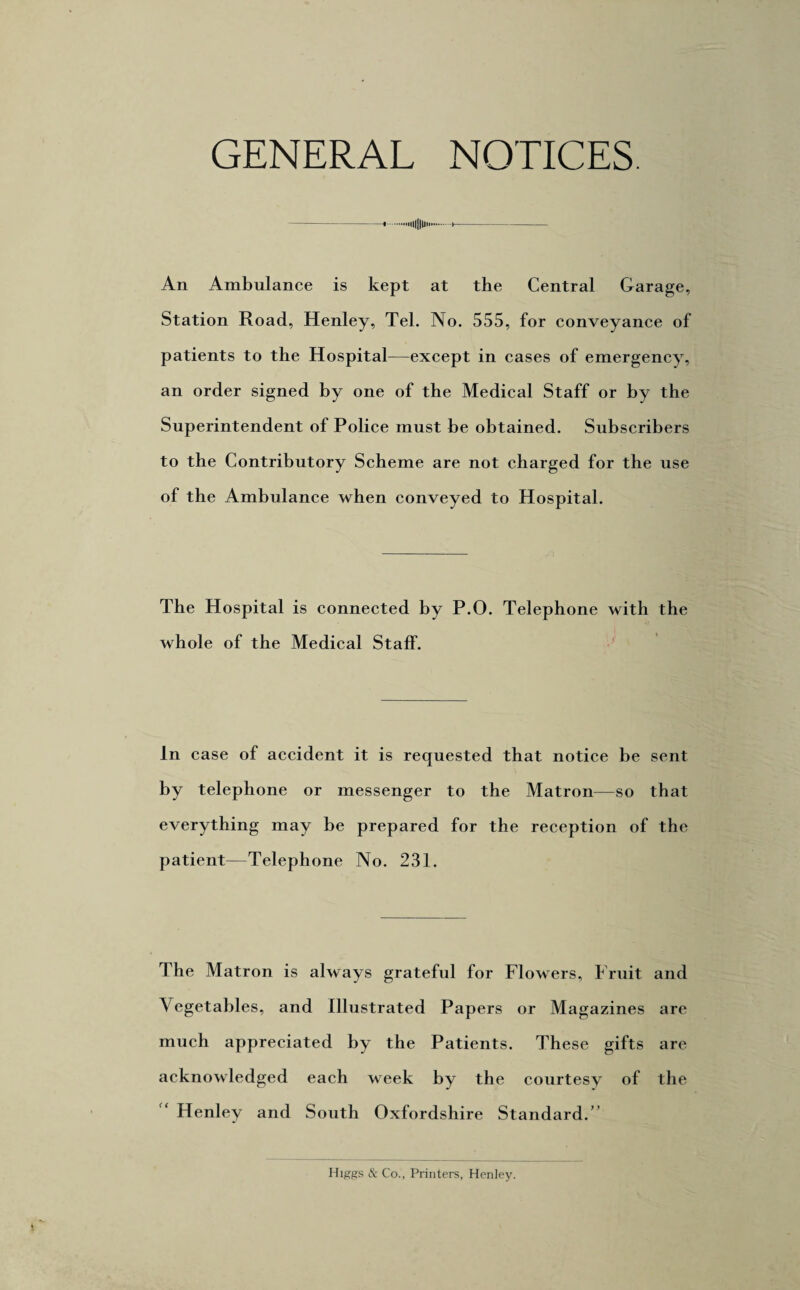 GENERAL NOTICES. -1.••illllU An Ambulance is kept at the Central Garage, Station Road, Henley, Tel. No. 555, for conveyance of patients to the Hospital—except in cases of emergency, an order signed by one of the Medical Staff or by the Superintendent of Police must be obtained. Subscribers to the Contributory Scheme are not charged for the use of the Ambulance when conveyed to Hospital. The Hospital is connected by P.O. Telephone with the whole of the Medical Staff. In case of accident it is requested that notice be sent by telephone or messenger to the Matron—so that everything may be prepared for the reception of the patient—Telephone No. 231. The Matron is always grateful for Flowers, Fruit and Vegetables, and Illustrated Papers or Magazines are much appreciated by the Patients. These gifts are acknowledged each week by the courtesy of the Henley and South Oxfordshire Standard.’ Higgs & Co., Printers, Henley.