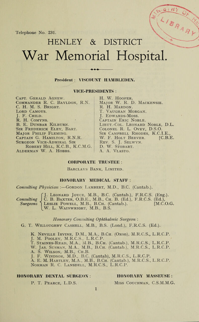 Telephone No. 231. HENLEY & DISTRICT War Memorial Hospital. ♦♦♦- President : VISCOUNT HAMBLEDEN. VICE-PRESIDENTS : Capt. Gerald Agnew. Commander R. C. Bayldon, R.N. C. H. M. S. Bright. Lord Camoys. J. F. Child. R. H. Comyns. B. E. Dunbar Kilburn. Sir Frederick Eley, Bart. Major Philip Fleming. Captain G. Hamilton, R.N.R. Surgeon Vice-Admiral Sir Robert Hill, K.C.B., K.C.M.G. Alderman W. A. Hobbs. H. W. Hooper. Major W. R. D. Mackensie. R. H. Mardon. T. Vaughan Morgan. J. Edwards-Moss. Captain Eric Noble. Lieut.-Col. Leonard Noble, D.L. Colonel R. L. Ovey, D.S.O. Sir Campbell Rhodes, K.C.I.E., W. F. Holt Beever. [C.B.E. Rev. S. J. Selwyn. D. W. Stobart. A. A. Vlasto. CORPORATE TRUSTEE : Barclays Bank, Limited. HONORARY MEDICAL STAFF : Consulting Physician :—Gordon Lambert, M.D., B.C. (Cantab.). Consulting Surgeons Leonard Joyce, M.B., B.C. (Cantab.), F.R.C.S. (Eng.). C. B. Baxter, O.B.E., M.B., Ch. B. (Ed.), F.R.C.S. (Ed.), | Leslie Powell, M.B., B.Ch. (Cantab.). [M.C.O.G. I W. L. Wainwright, M.B., B.S. Honorary Consulting Ophthalmic Surgeon : G. T. Willoughby Cashell, M.B., B.S. (Lond.), F.R.C.S. (Ed.). K. Neville Irvine, D.M., M.A., B.Ch. (Oxon), M.R.C.S., L.R.C.P. J. M. Pooley, M.R.C.S., L.R.C.P. T. Staines-Read, M.A., M.B., B.Ch. (Cantab.), M.R.C.S., L.R.C.P. W. Jas. Susman, M.A., M.B., B.Ch. (Cantab.), M.R.C.S., L.R.C.P. A. S. Wilson, M.B., Ch.B. J. F. Windsor, M.D., B.C. (Cantab), M.R.C.S., L.R.C.P. A. E. M. Hartley, M.A., M.B., B.Ch. (Cantab.), M.R.C.S., L.R.C.P. Norman R. C. Lansdell, M.R.C.S., L.R.C.P. HONORARY DENTAL SURGEON: P. T. Pearce, L.D.S. 1 HONORARY MASSEUSE : Miss Couchman, C.S.M.M.G.