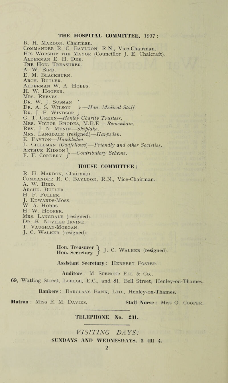 THE HOSPITAL COMMITTEE, 1937 : R. H. Mardon, Chairman. Commander R. C. Bayldon, R.N., Vice-Chairman. His Worship the Mayor (Councillor J. E. Chalcraft). Alderman E. H. Dee. The Hon. Treasurer. A. W. Bird. E. M. Blackburn. Arch. Butler. Alderman W. A. Hobbs. H. W. Hooper. Mrs. Reeves. Dr. W. J. Susman Dr. A. S. Wilson y—Hon. Medical Staff. Dr. J. F. Windsor J G. T. Green—Henley Charity Trustees. Mrs. Victor Rhodes, M.B.E.—Remenham. Rev. J. N. Menin—Shiplake. Mrs. Langdale (resigned)—Harpsden. E. Payton—Hambleden. L. Chillman (Oddfellows)—Friendly and other Societies. Arthur KidsonI „ . 0 7 F. F. Cordery J—Contributory Scheme. HOUSE COMMITTEE: R. H. Mardon, Chairman. Commander R. C. Bayldon, R.N., Vice-Chairman. A. W. Bird. Archd. Butler. H. F. Fuller. J. Edwards-Moss. W. A. Hobbs. H. W. Hooper. Mrs. Langdale (resigned). Dr. K. Neville Irvine. T. Vaughan-Morgan. J. C. Walker (resigned). Hon. Treasurer Hon. Secretary J. C. Walker (resigned). Assistant Secretary : Herbert Foster. Auditors : M. Spencer Ell & Co., 69, Watling Street, London, F.C., and 81, Bell Street, Henley-on-Thames. Bankers : Barclays Bank, Ltd., Henley-on-Thames. Matron : Miss E. M. Davies. Staff Nurse : Miss O. Cooper. TELEPHONE No. 231. VISITING DAYS: SUNDAYS ANO WEDNESDAYS, 2 till 4.