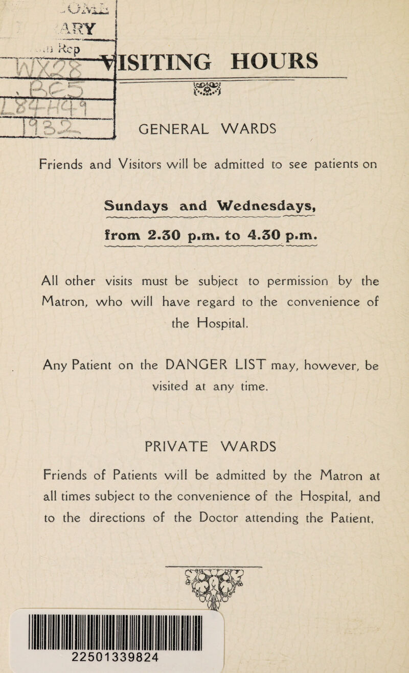 ^ *»* ' 4 *■* ■ - [f-i r- ARY -“!i ,<CP ISITING HOURS : ^ , KPf) S-.&.-V GENERAL WARDS cc . - JL, r\ \ . ■-—- -—-.>■§ Friends and Visitors will be admitted to see patients on Sundays and Wednesdays, from 2*50 p.m. to 4.50 p.m. All other visits must be subject to permission by the Matron, who will have regard to the convenience of the Hospital. Any Patient on the DANGER LIST may, however, be visited at any time. PRIVATE WARDS Friends of Patients will be admitted by the Matron at all times subject to the convenience of the Hospital, and to the directions of the Doctor attending the Patient,