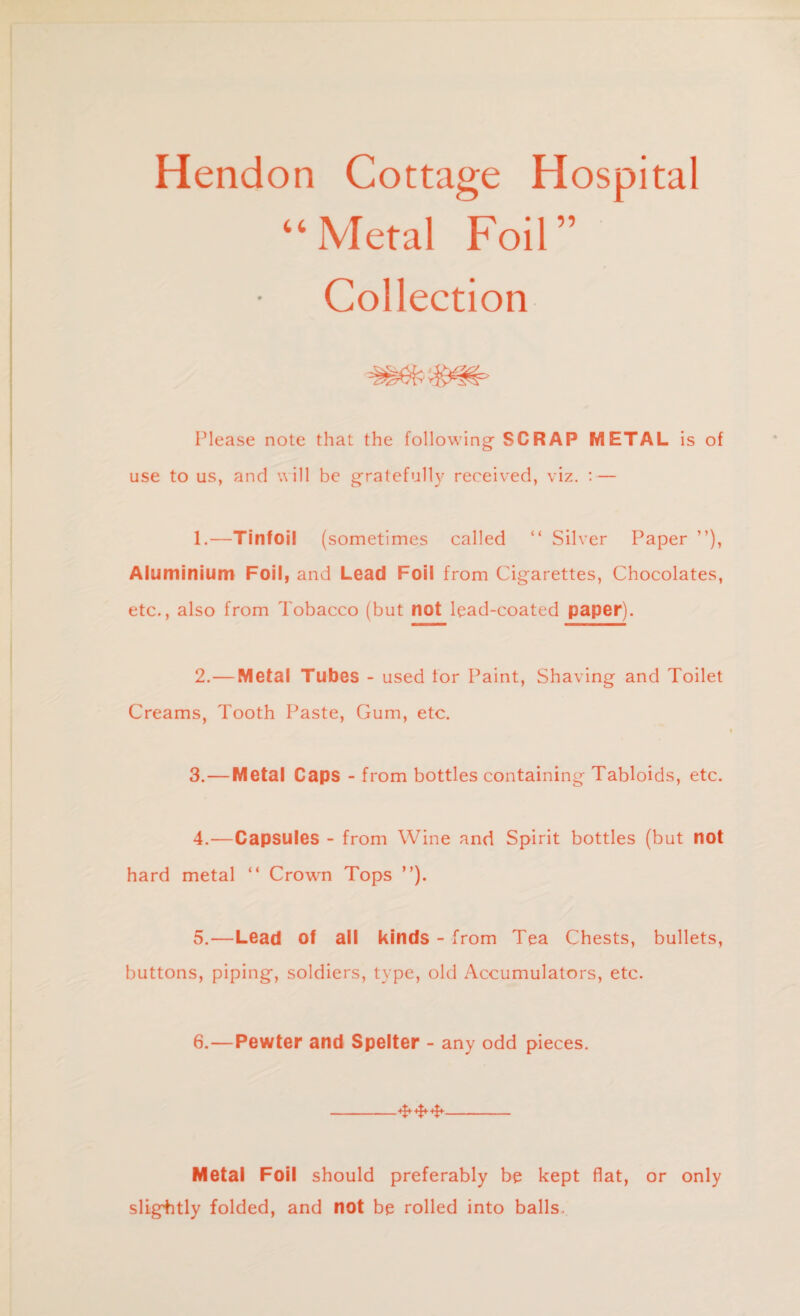 Hendon 44 Cottage Hospital Metal Foil” Collection Please note that the following SCRAP METAL is of use to us, and will be gratefully received, viz. : — 1. —Tinfoil (sometimes called “ Silver Paper ”), Aluminium Foil, and Lead Foil from Cigarettes, Chocolates, etc., also from Tobacco (but not lead-coated paper). 2. —Metal Tubes - used lor Paint, Shaving and Toilet Creams, Tooth Paste, Gum, etc. 3. —Metal Caps - from bottles containing Tabloids, etc. 4. —Capsules - from Wine and Spirit bottles (but not hard metal “ Crown Tops ”). 5. —Lead of all kinds - from Tea Chests, bullets, buttons, piping, soldiers, type, old Accumulators, etc. 6. —Pewter and Spelter - any odd pieces. -- Metal Foil should preferably be kept flat, or only slightly folded, and not be rolled into balls.
