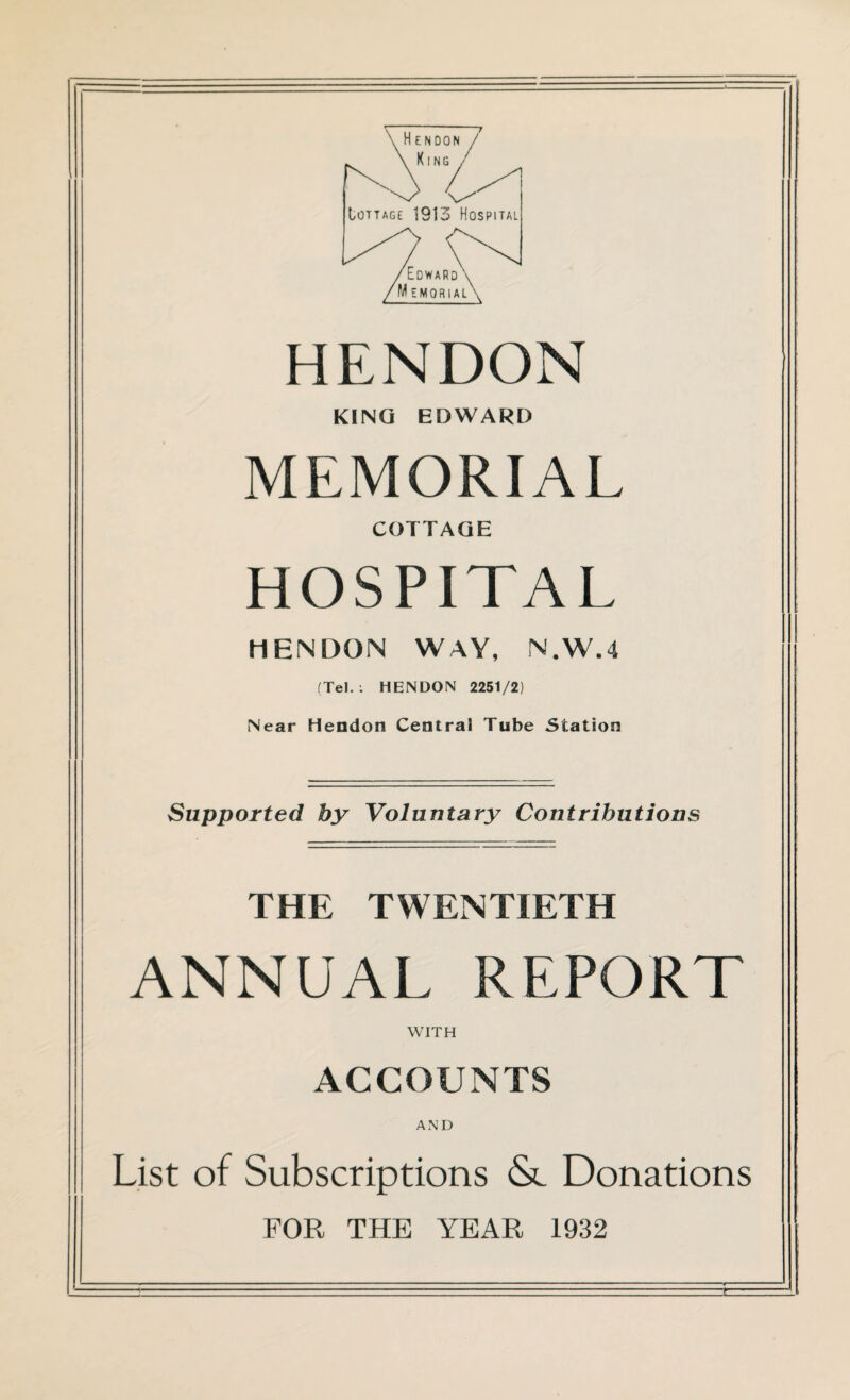 HENDON KING EDWARD MEMORIAL COTTAGE HOSPITAL HENDON WAY, N.W.4 (Tel.: HENDON 2251/2) [Near Hendon Central Tube Station Supported by Voluntary Contributions THE TWENTIETH ANNUAL REPORT WITH ACCOUNTS AND List of Subscriptions & Donations FOR THE YEAR 1932