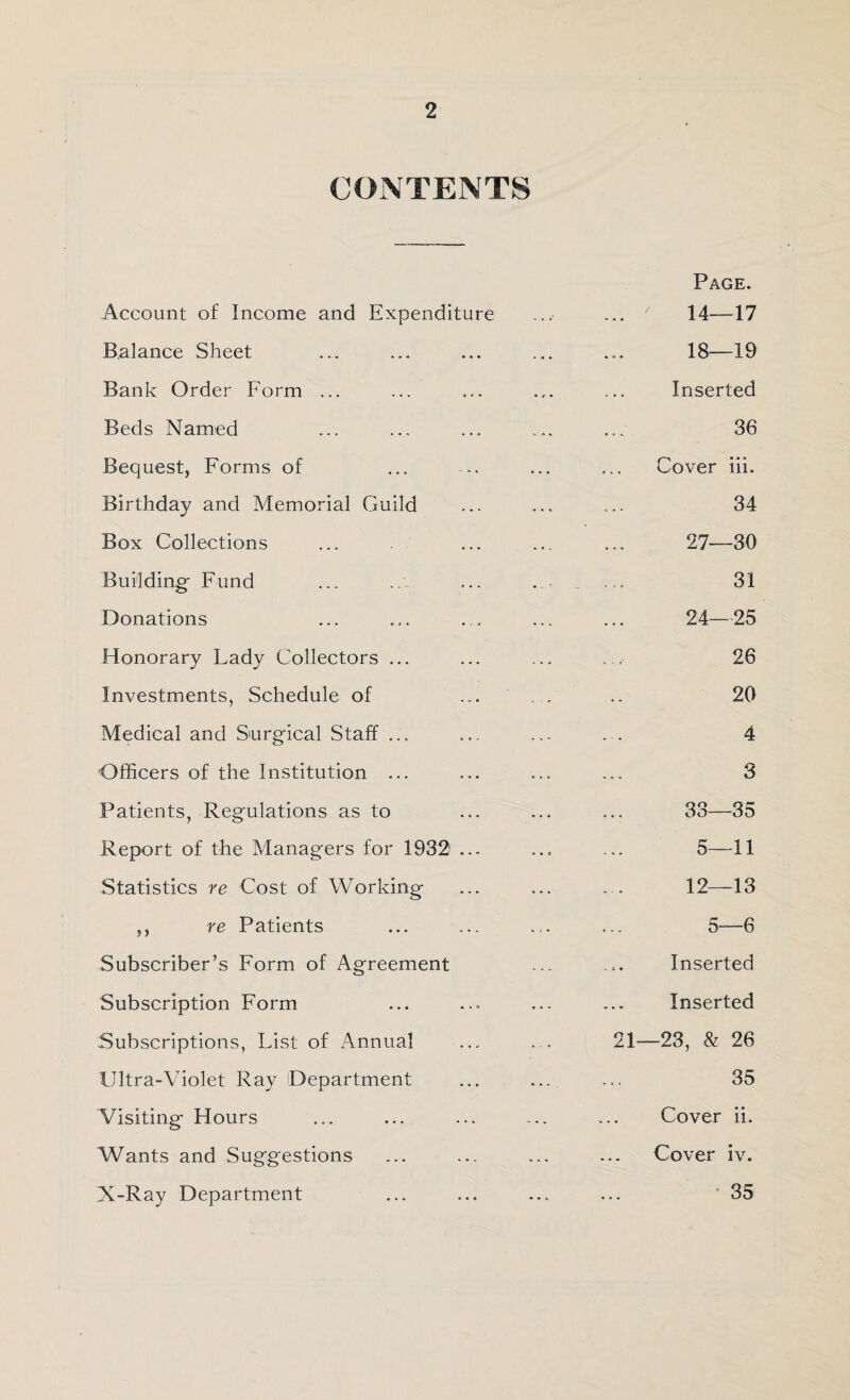 2 CONTENTS Account of Income and Expenditure Balance Sheet Bank Order Form ... Beds Named Bequest, Forms of Birthday and Memorial Guild Box Collections Building- Fund Donations Honorary Lady Collectors ... Investments, Schedule of Medical and Surgical Staff ... Officers of the Institution ... Patients, Regulations as to Report of the Managers for 19321 ... Statistics re Cost of Working ,, re Patients Subscriber’s Form of Agreement Subscription Form Subscriptions, List of Annual Ultra-Violet Ray Department Visiting Hours Wants and Suggestions X-Ray Department Page. 14—17 18—19 Inserted 36 Cover iii. 34 27—30 31 24—25 26 20 4 3 33—35 5—11 12—IS 5—6 Inserted Inserted 21—23, & 26 35 Cover ii. Cover iv. 35