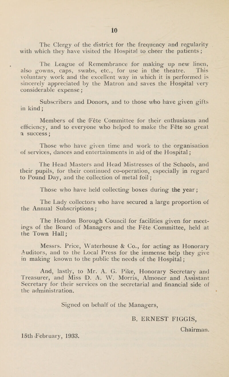 The Clergy of the district for the frequency and regularity with which they have visited the Hospital to cheer the patients ; The League of Remembrance for making up new linen, also gowns, caps, swabs, etc., for use in the theatre. This voluntary work and the excellent way in which it is performed is sincerely appreciated by the Matron and saves the Hospital very considerable expense; Subscribers and Donors, and to those who have given gifts in kind; Members of the (Fete Committee for their enthusiasm and efficiency, and to everyone who helped to make the Fete so great a success; Those who have given time and work to the organisation of services, dances and entertainments in aid of the Hospital; The Head Masters and Head Mistresses of the Schools, and their pupils, for their continued co-operation, especially in regard to Pound Day, and the collection of metal foil; Those who have held collecting boxes during the year; The Lady collectors who have secured a large proportion of the Annual Subscriptions; The Hendon Borough Council for facilities given for meet¬ ings of the Board of Managers and the Fete Committee, held at the Town Hall; Messrs. Price, Waterhouse & Co., for acting as Honorary Auditors, and to the Local Press for the immense help they give in making known to the public the needs of the Hospital; And, lastly, to Mr. A. G. Pike, Honorary Secretary and Treasurer, and Miss D. A. W. Morris, Almoner and xAssistant Secretary for their services on the secretarial and financial side of the administration. Signed on behalf of the Managers, B. ERNEST FIGGIS, Chairman. 15th February, 1933.