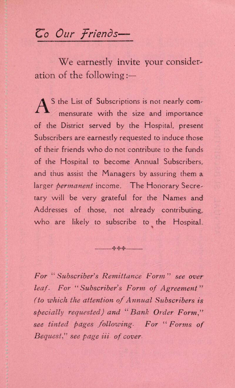 Co Our friends We earnestly invite your consider¬ ation of the following:— A S the List of Subscriptions is not nearly com- ^ ^ mensurate with the size and importance of the District served by the Hospital, present Subscribers are earnestly requested to induce those of their friends who do not contribute to the funds of the Hospital to become Annual Subscribers, and thus assist the Managers by assuring them a larger permanent income. The Honorary Secre¬ tary will be very grateful for the Names and Addresses of those, not already contributing, who are likely to subscribe to the Hospital. -- For “ Subscriber's Remittance Form ” see over leaf. For “Subscribers Form of Agreement1' (to which the attention of Annual Subscribers is specially requested) and u Bank Order Form)7 see tinted pages following. For “Forms of Bequestsee page Hi of cover.