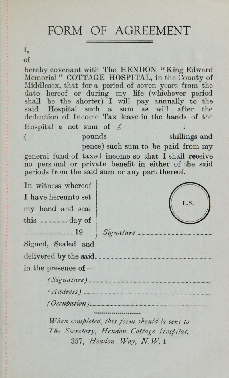 FORM OF AGREEMENT i, of hereby covenant with The HENDON “ King Edward Memorial ” COTTAGE HOSPITAL, in the County of Middlesex, that for a period of seven years from the date hereof or during my life (whichever period shall be the shorter) I will pay annually to the said Hospital such a sum as will after the deduction of Income Tax leave in the hands of the Hospital a net sum of £ : : ( pounds shillings and pence) such sum to be paid from my general fund of taxed income so that I shall receive no personal or private benefit in either of the said periods from the said sum or any part thereof. In witness whereof I have hereunto set my hand and seal • this.day of .~.19 4 Signed, Sealed and Signature <5 delivered by the said in the presence of — ( Signature). ( A ctdress). ( Occupation ).... When completed, this form should be sent to 7 he Secretary, Hendon Cottage Hospital, 357, Hendon Way, N.W.4t