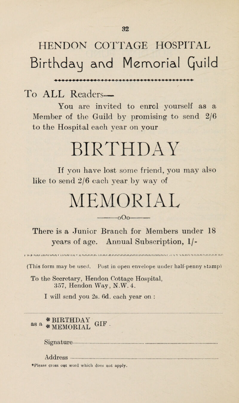 HENDON COTTAGE HOSPITAL Birthday ar\d Memorial Qviild To ALL Readers— Yon are invited to enrol yourself as a Member of the Guild by promising to send 2/6 to the Hospital each year on your BIRTHDAY If you have lost some friend, you may also like to send 2/6 each year by way of MEMORIAL -oOo—-—— There is a Junior Branch for Members under 18 years of age. Annual Subscription, 1 /- r ii J> two ih/wwv/i i i i >\m m  n *s/www\. wwi/iiisv/t/wwi/wwuwt/wwi /i n n mm iwwi/vkaamii n / > (This form may be used, Post in open envelope under half-penny stampl To the Secretary, Hendon Cottage Hospital, 357, Hendon Way, N.W. 4. I will send yon 2s. fid. each year on ; # BIRTHDAY v as a * MEMORIAL ' Signature.. Address. ^Please cross out word which does not apply.