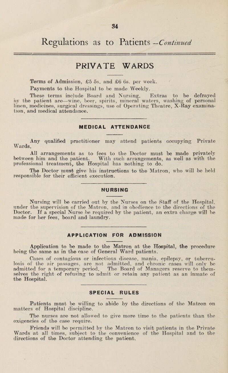 Regulations as to Patients —Continued PRIVATE WARDS Terms of Admission, £5 5s. and £6 6s. per week. Payments to the Hospital to be made Weekly. These terms include Board and Nursing. Extras to be defrayed by the patient are—wine, beer, spirits, mineral waters, washing of personal linen, medicines, surgical' dressings, use of Operating Theatre, X-Ray examinar tion, and medical attendance. MEDICAL ATTENDANCE Any qualified practitioner may attend patients occupying Private Wards. All arrangements as to fees to the Doctor must be made privately between him and the patient. With such arrangements, as well as with the professional treatment,, the Hospital has nothing to do. The Doctor must give his instructions to the Matron, who will be held responsible for their efficient execution. NURSING Nursing will be carried out by the Nurses on the Staff of the Hospital, under the supervision of the Matron, and in obedience to the directions of the Doctor. If a special Nurse he required by the patient, an extra charge will he made for her fees, board and laundry. APPLICATION FOR ADMISSION Application to be made to the Matron at the Hospital, the procedure being the same as in the case of General Ward patients. Oases of contagious or infectious disease, mania, epilepsy, or tubercu¬ losis of the air passages, are not admitted, and chronic cases will only be admitted for a temporary period. The Board of Managers reserve to them¬ selves the right of refusing to admit or retain any patient as an inmate of the Hospital. SPECIAL RULES Patients must be willing to abide by the directions of the Matron on matters of Hospital discipline. The nurses are not allowed to give more time to the patients than the exigencies of the case require. Friends will be permitted by the Matron to visit patients in the Private Wards at all times, subject to the convenience of the Hospital and to the directions of the Doctor attending the patient.