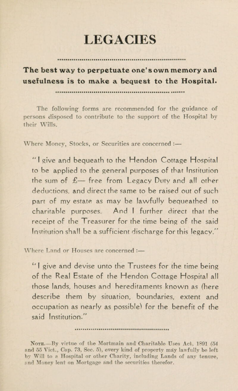 LEGACIES The best way to perpetuate one’s own memory and usefulness is to make a bequest to the Hospital. The following1 forms are recommended for the guidance of persons disposed to contribute to the support of the Hospital by their Wills. Where Money, Stocks, or Securities are concerned  I give and bequeath to the Hendon Cottage Hospital to be applied to the general purposes of that Institution the sum of £— free from Legacy Duty and all other deductions, and direct the same to be raised out of such part of my estate as may be lawfully bequeathed to charitable purposes. And I further direct that the receipt of the Treasurer for the time being of the said Institution shall be a sufficient discharge for this legacy. Where Land or Houses are concerned :— i41 give and devise unto the Trustees for the time being of the Real Estate of the Hendon Cottage Hospital all those lands, houses and hereditaments known as (here describe them by situation, boundaries, extent and occupation as nearly as possible) for the benefit of the said Institution. Note.—By virtue of the Mortmain and Charitable Uses Act, 1891 (54 and 55 Viet., Cap. 73, Sec. 5), every kind of property may lawfully be left by Will to a Hospital or other Charity, including Lands of any tenure, and Money lent on Mortgage and the securities therefor.