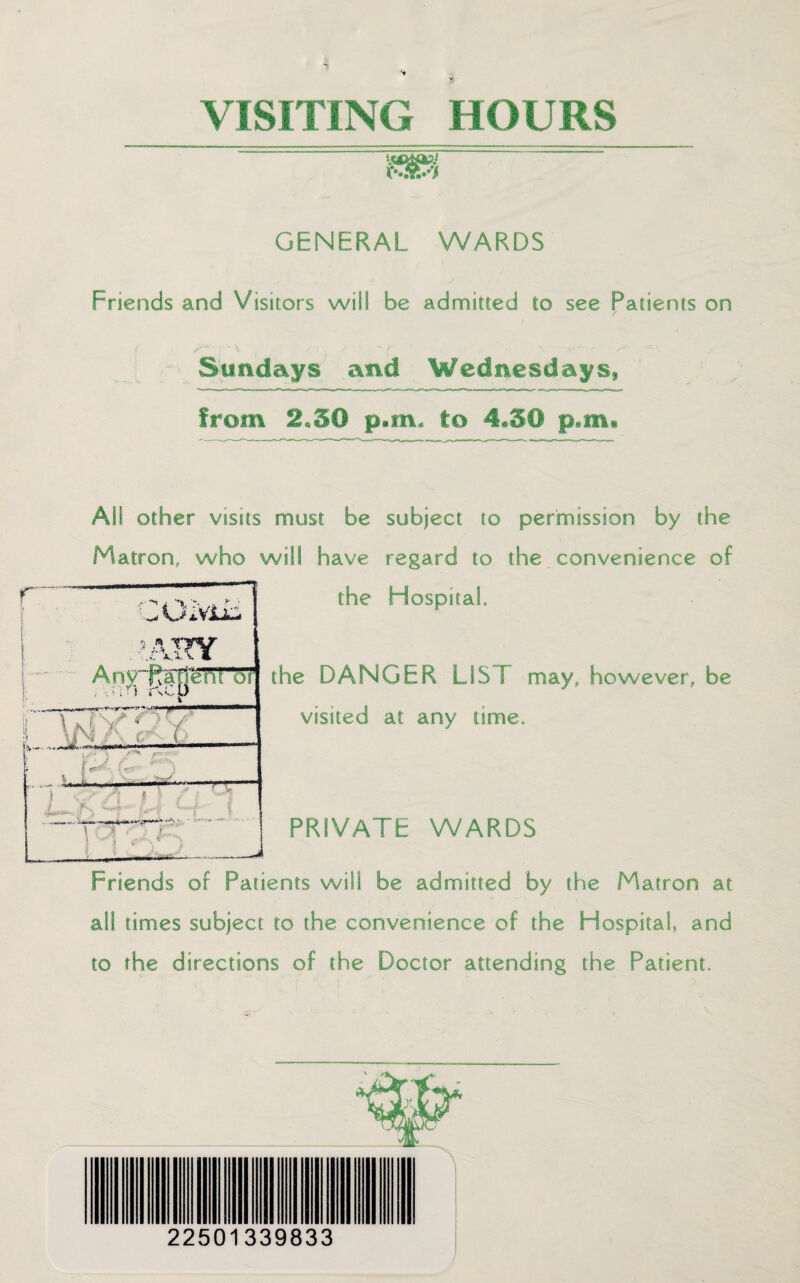 VISITING HOURS GENERAL WARDS Friends and Visitors will be admitted to see Patients on / i ■ ' \ 1 . / s * T , ^ . -‘N Sundays and Wednesdays, from 2,50 p.m- to 4*50 p.m. AS! other visits must be subject to permission by the Matron, who will have regard to the convenience of the Hospital the DANGER LIST may, however, be visited at any time. PRIVATE WARDS Friends of Patients will be admitted by the Matron at all times subject to the convenience of the Hospital, and to the directions of the Doctor attending the Patient. 22501339833