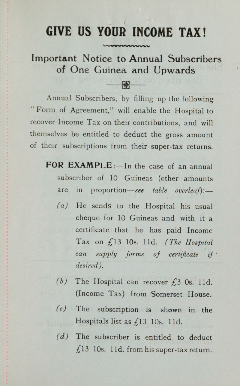 GIVE DS YOUR INCOME TAX! Important Notice to Annual Subscribers of One Guinea and Upwards Annual Subscribers, by filling up the following “ Form of Agreement,” will enable the Hospital to recover Income Tax on their contributions, and will themselves be entitled to deduct the gross amount of their subscriptions from their super-tax returns. FOR EXAMPLE:—In the case of an annual subscriber of 10 Guineas (other amounts are in proportion—see table overleaf):— (a) He sends to the Hospital his usual cheque for 10 Guineas and with it a certificate that he has paid Income Tax on £13 10s. lid. (The Hospital can supply forms of certificate if ' desired ). (b) The Hospital can recover £3 Os. lid. (Income Tax) from Somerset House. (c) The subscription is shown in the Hospitals list as £13 10s. lid. (d) The subscriber is entitled to deduct