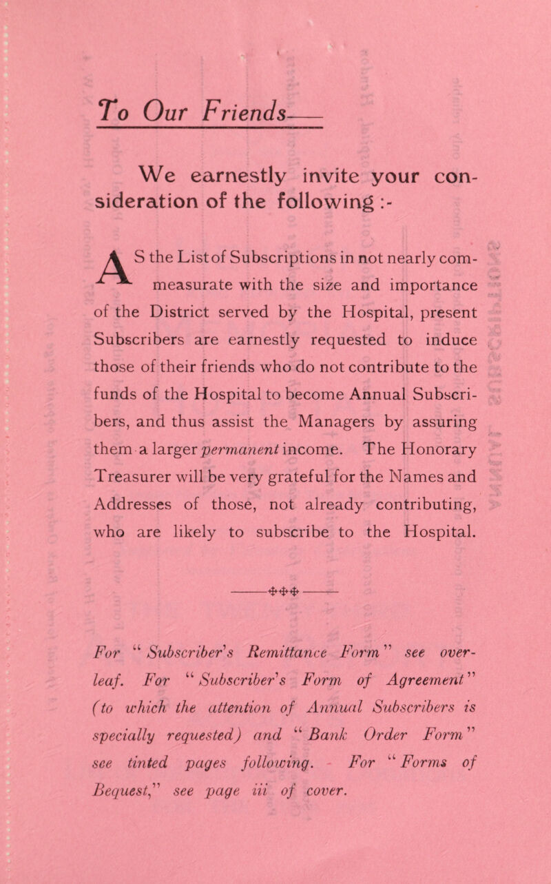 To Our Friends— We earnestly invite your con¬ sideration of the following A S the List of Subscriptions in not nearly com- measurate with the size and importance of the District served by the Hospital, present Subscribers are earnestly requested to induce those of their friends who do not contribute to the funds of the Hospital to become Annual Subscri¬ bers, and thus assist the Managers by assuring them a larger perma?ient income. The Honorary Treasurer will be very grateful for the Names and Addresses of those, not already contributing, who are likely to subscribe to the Hospital. -***- For “ Subscriber s Remittance Form ” see over¬ leaf. For “ Subscriber s Form of Agreement ” (to which the attention of Annual Subscribers is specially requested) and u Rank Order Form ” see tinted pages following. For *l Forms of Requestsee page Hi of cover.