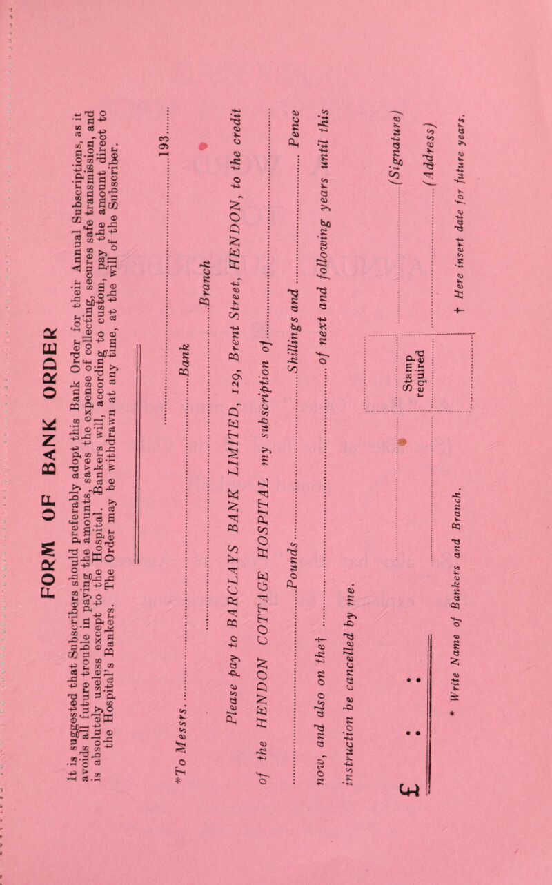 FORM OF BANK ORDER It is suggested that Subscribers should preferably adopt this Bank Order for their Annual Subscriptions, as it avoids all future trouble in paying the amounts, saves the expense of collecting, secures safe transmission, and is absolutely useless except to the Hospital. Bankers will, according to custom, pay the amount direct to the Hospital’s Bankers. The Order may be withdrawn at any time, at the wdll of the Subscriber. » i CO 05 -8 o 8 CQ -8 8 55 «*) <o <o <55 O hi * 8 <55 O 05 *8 © •xa £ o Q £ tu ■4.4 <55 4«4 co S-a 8 <55 cq On o) H Q bq h •-H £ cq in h O * cq o •Xa © <55 <5 55 <55 8 © 48i ©. © <^ a© 8 h •->4 h co O st: bq h h O O £ o Q 5 bq £ © r8 ■ha <55 © 8 <55 *>o 8 • <© *— *•!© -8 CO <<0 53 8 8 O h <o •*» *8 -t-a 4-a 8 8 vj x. 8 <55 *0 .5? 8 8 4-4 * <55 8 © r8 -t-a 8 o o <«5 i--a 8 8 8 8 £ O 8 <55 X. 8 H-a 8 8 *50 * *>5 CO <o <S) <55 TT1 <55 8 © r—a r—a © © 8 8 © © 8) 8 o • 485 o a v 485 <o c • • W Write Name of Bankers and Branch. f Here insert date for future years.