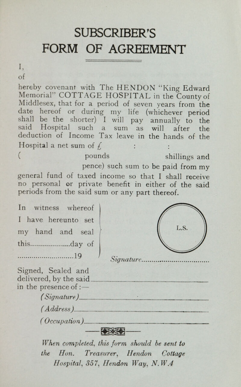 I, of SUBSCRIBER'S FORM OF AGREEMENT hereby covenant with I he HENDON “King Edward Memorial” COTTAGE HOSPITAL in the County of Middlesex, that for a period of seven years from the date hereof or during my life (whichever period shall be the shorter) I will pay annually to the said Hospital such a sum as will after the deduction of Income Tax leave in the hands of the Hospital a net sum of £ : : ( pounds shillings and pence) such sum to be paid from my general fund of taxed income so that I shall receive no personal or private benefit in either of the said periods from the said sum or any part thereof. In witness whereof I have hereunto set 1 my hand and seal i this.day of .19 Signature Signed, Sealed and delivered, by the said in the presence of : — ( Signature ). ( Address ). ( Occupation) When completed, this form should be sent to the Hon. Treasurer, Hendon Cottage Hospital, 357, Heiidon Way, N.W.4