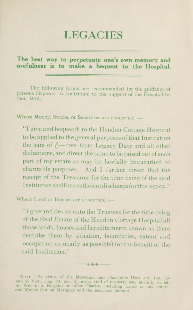 LEGACIES The best way to perpetuate one’s own memory and usefulness is to make a bequest to the Hospital. I lie following forms are recommended for the guidance of persons disposed to contribute to the support of the Hospital bv their Wills. Where Money, Stocks, or Securities are concerned :— “I give and bequeath to the Hendon Cottage Hospital to be applied to the general purposes of that Institution the sum of £— free from Legacy Duty and all other deductions, and direct the same to be raised out of such part of my estate as may be lawfully bequeathed to charitable purposes. And I further direct that the receipt of the Treasurer for the time being of the said Institution shall be a sufficient discharge for this legacy/’ Where Land or Houses are concerned :— k‘I give and devise unto the Trustees for the time being of the Real Estate of the Hendon Cottage Hospital all those lands, houses and hereditaments known as (here describe them by situation, boundaries, extent and occupation as nearly as possible) for the benefit of the said Institution.” Note.—-By virtue of the Mortmain and Charitable Uses Act, 1891 (54 and 55 Viet., Cap. 73, Sec. 5), every kind of property may lawfully be left by Will to a Hospital or other Charity, including Lands of any tenure, and Money lent on Mortgage and the securities therefor.