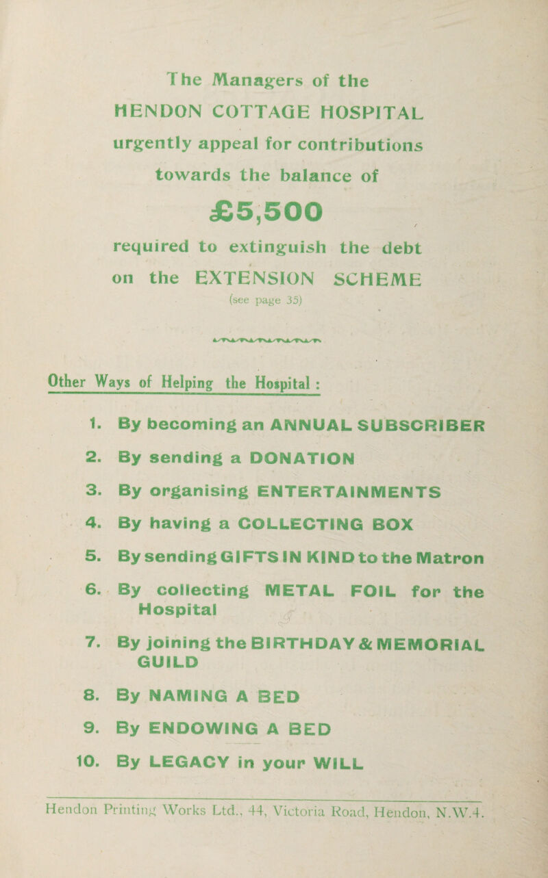 I he Managers of the HENDON COTTAGE HOSPITAL urgently appeal for contributions towards the balance of £5,500 * / required to extinguish the debt on the EXTENSION SCHEME (see page 35) Other Ways of Helping the Hospital: 1. By becoming an ANNUAL SUBSCRIBER 2. By sending a DONATION 3. By organising ENTERTAINMENTS 4. By having a COLLECTING BOX 5. By sending GIFTS IN KIND to the Matron / 6. By collecting METAL FOIL for the Hospital ■ 7- By joining the BIRTHDAY & MEMORIAL GUILD 8. By NAMING A BED 9. By ENDOWING A BED 10. By LEGACY in your WILL Hendon Printing Works Ltd., 44, Victoria Road, Hendon, N.W.4.