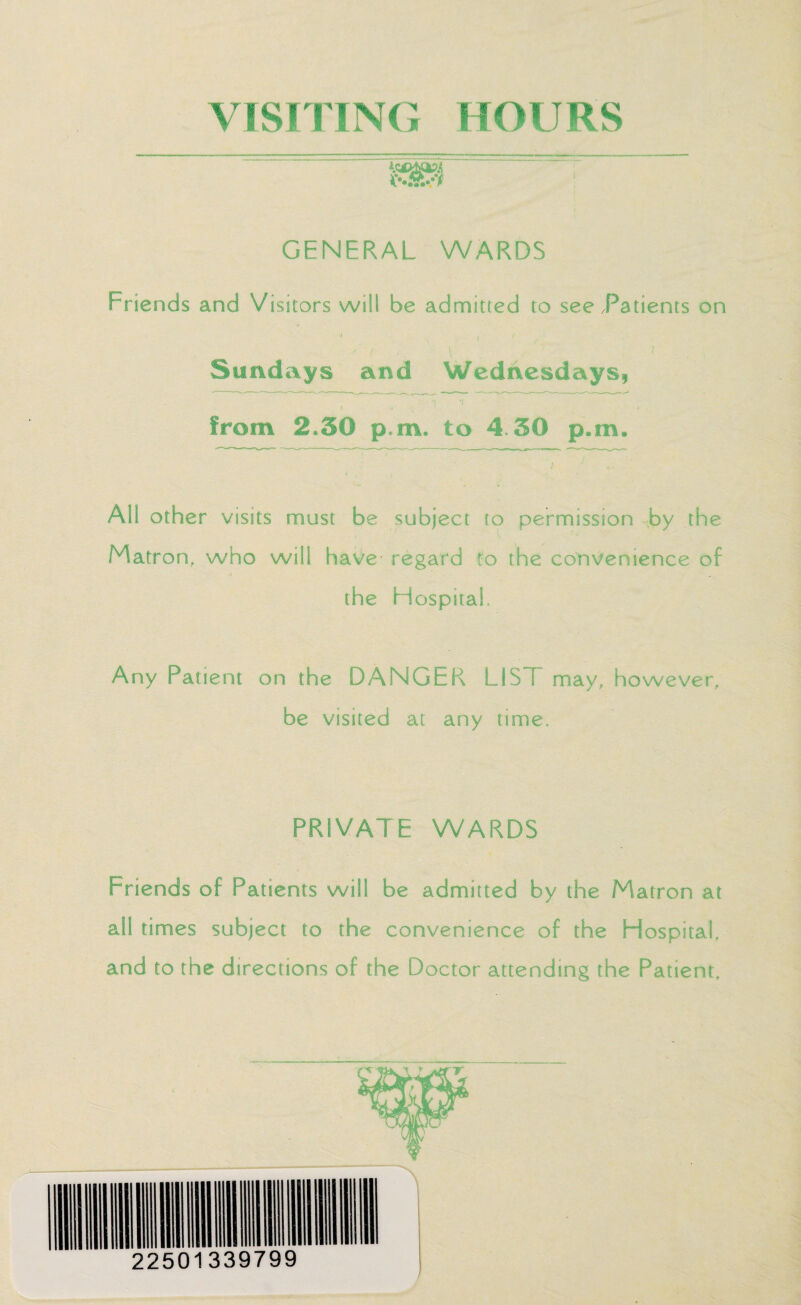 VISITING HOURS GENERAL WARDS Friends and Visitors will be admitted to see Patients on ' A I ,• ! V ! Sundays and Wednesdays, from 2.50 p.rn. to 4.30 p.m. All other visits must be subject to permission by the Matron, who will have- regard to the convenience of o , the Hospital. Any Patient on the DANGER LIS I may, however, be visited at any time. PRIVATE WARDS i, Friends of Patients will be admitted by the Matron at all times subject to the convenience of the Hospital, and to the directions of the Doctor attending the Patient,