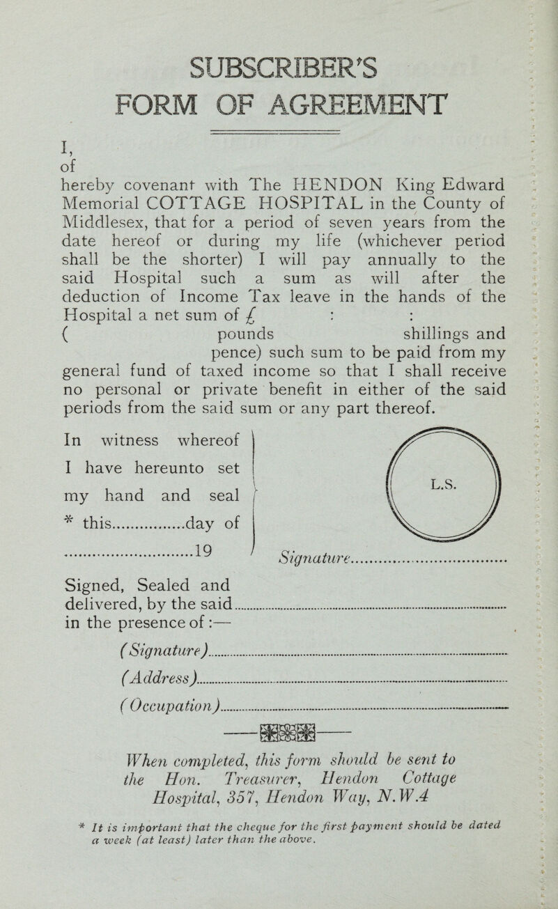 SUBSCRIBER'S FORM OF AGREEMENT of hereby covenant with The HENDON King Edward Memorial COTTAGE HOSPITAL in the County of Middlesex, that for a period of seven years from the date hereof or during my life (whichever period shall be the shorter) I will pay annually to the said Hospital such a sum as will after the deduction of Income Tax leave in the hands of the Hospital a net sum of £ : : { pounds shillings and pence) such sum to be paid from my general fund of taxed income so that I shall receive no personal or private benefit in either of the said periods from the said sum or any part thereof. In witness whereof I have hereunto set my hand and seal * this.day of .^ ' Signature Signed, Sealed and delivered, by the said..... in the presence of :— ( Signature )... (Address )...... ( Occupation) When completed, this form should he sent to the Hon. Treasurer, Hendon Cottage Hospital, 357, Hendon Way, NAVA ■* It is important that the cheque for the first payment should he dated a week (at least) later than the above.