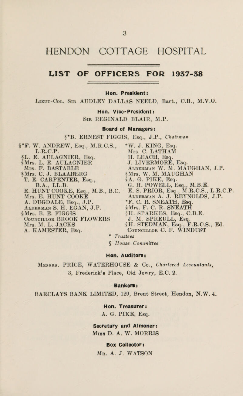 HENDON COTTAGE HOSPITAL LIST OF OFFICERS FOR 1937-38 Hon. President: Lieut-Col. Sir AUDLEY DALLAS NEELD, Bart., C.B., M.V.O. Hon. Vice-President: Sir REGINALD BLAIR, M.P. Board of Managers: §*B. ERNEST FIGGIS, Esq., J.P., Chairman W. J. KING, Esq. §*F. W. ANDREW, Esq., M.R.C.S., L.R.C.P. §L. E. AULAGNIER, Esq. §Mrs. L. E. AULAGNIER Mrs. F. BAST ABLE §Mrs. C. J. BLAABERG T. E. CARPENTER, Esq., B.A., LL.B. E. HUNT COOKE, Esq., M.B., B.C. Mrs. E. HUNT COOKE A. DUGDALE, Esq., J.P. Alderman S. H. EGAN, J.P. §Mrs. B. E. FIGGIS Councillor BROOK FLOWERS Mrs. C. LATHAM H. LEACH, Esq. J. LIVERMORE, Esq. Alderman W. M. MAUGHAN, J.P. § Mrs. W. M. MAUGHAN § A. G. PIKE, Esq. G. H. POWELL, Esq., M.B.E. E. S. PRIOR, Esq., M.R.C.S., L.R.C.P. Alderman A. J. REYNOLDS, J.P. *F. C. R. SNEATH, Esq. §Mrs. F. C. R. SNEATH §H. SPARKES, Esq., C.B.E. J. M. SPREULL, Esq. §H. STEDMAN, Esq., F.R.C.S., Ed. Councillor C. F. WINDUST Mrs. M. L. JACKS A. KAMESTER, Esq. * Trustees § House Committee Hon. Auditors: Messrs. PRICE, WATERHOUSE & C'o., Chartered Accountants, 3, Frederick’s Place, Old Jewry, E.C. 2. Banker*: BARCLAYS BANK LIMITED, 129, Brent Street, Hendon, N.W. 4. Hon. Treasurer: A. G. PIKE, Esq. Secretary and Almoner: Miss D. A. W. MORRIS Box Collectors Mr. A. J. WATSON