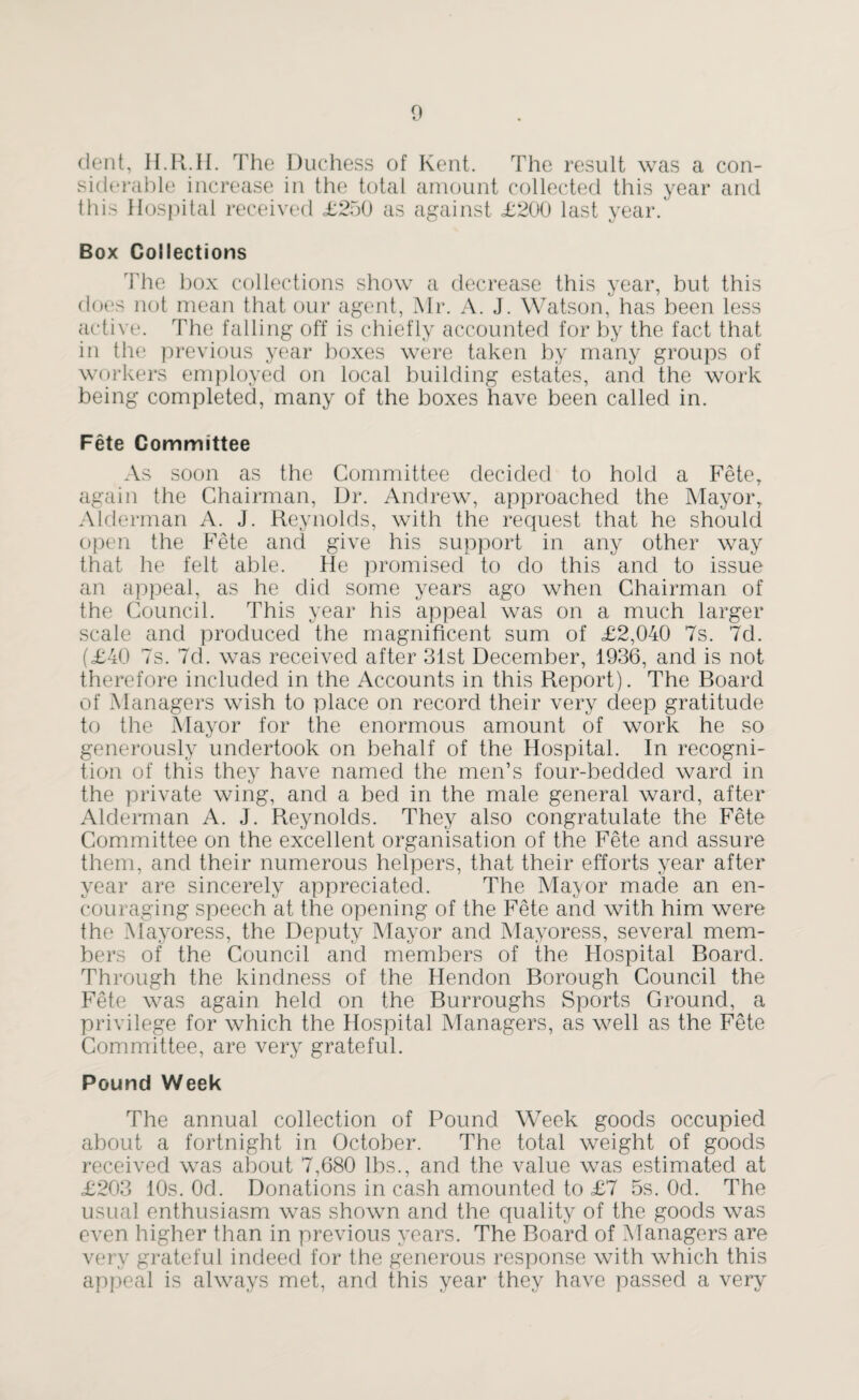 dent, H.R.II. The Duchess of Kent. The result was a con¬ siderable increase in the total amount collected this year and this Hospital received <£250 as against <£200 last year. Box Collections The box collections show a decrease this year, but this does not mean that our agent, Mr. A. J. Watson, has been less active. The falling off is chiefly accounted for by the fact that in the previous year boxes were taken by many groups of workers employed on local building estates, and the work being completed, many of the boxes have been called in. Fete Committee As soon as the Committee decided to hold a Fete, again the Chairman, Dr. Andrew, approached the Mayor, Alderman A. J. Reynolds, with the request that he should open the Fete and give his support in any other way that he felt able. He promised to do this and to issue an appeal, as he did some years ago when Chairman of the Council. This year his appeal was on a much larger scale and produced the magnificent sum of £2,040 7s. 7d. (£40 7s. 7d. was received after 31st December, 1936, and is not therefore included in the Accounts in this Report). The Board of Managers wish to place on record their very deep gratitude to the Mayor for the enormous amount of work he so generously undertook on behalf of the Hospital. In recogni¬ tion of this they have named the men’s four-bedded ward in the private wing, and a bed in the male general ward, after Alderman A. J. Reynolds. They also congratulate the Fete Committee on the excellent organisation of the Fete and assure them, and their numerous helpers, that their efforts year after year are sincerely appreciated. The Mayor made an en¬ couraging speech at the opening of the Fete and with him were the Mayoress, the Deputy Mayor and Mayoress, several mem¬ bers of the Council and members of the Hospital Board. Through the kindness of the Hendon Borough Council the Fete was again held on the Burroughs Sports Ground, a privilege for which the Hospital Managers, as well as the Fete Committee, are very grateful. Pound Week The annual collection of Pound Week goods occupied about a fortnight in October. The total weight of goods received was about 7,680 lbs., and the value was estimated at £203 10s. Od. Donations in cash amounted to £7 5s. Ocl. The usual enthusiasm was shown and the quality of the goods was even higher than in previous years. The Board of Managers are very grateful indeed for the generous response with which this appeal is always met, and this year they have passed a very