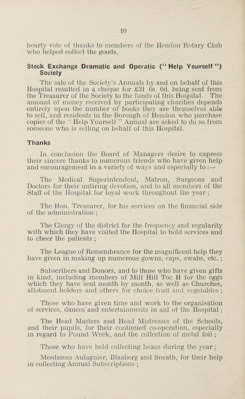 iO hearty vote of thanks to members of the Hendon Rotary Club who helped collect the goods. Stock Exchange Dramatic and Operatic (“ Help Yourself”) Society The sale of the Society’s Annuals by and on behalf of this Hospital resulted in a cheque for £31 Os. Od. being sent from the Treasurer of the Society to the funds of this Hospital. The amount of money received by participating charities depends entirely upon the number of books they are themselves able to sell, and residents in the Borough of Hendon who purchase copies of the “ Help Yourself ” Annual are asked to do so from someone who is selling on behalf of this Hospital. Thanks In conclusion the Board of Managers desire to express their sincere thanks to numerous friends who have given help and encouragement in a variety of ways and especially to :— The Aledical Superintendent, Matron, Surgeons and Doctors for their untiring devotion, and to all members of the Staff of the Hospital for loyal work throughout the year ; The Hon. Treasurer, for his services on the financial side of the administration ; The Clergy of the district for the frequency and regularity with which they have visited the Hospital to hold services and to cheer the patients ; The League of Remembrance for the magnificent help they have given in making up numerous gowns, caps, swabs, etc. ; Subscribers and Donors, and to those who have given gifts in kind, including members of Mill Hill Toe H for the eggs which they have sent month by month, as well as Churches, allotment holders and others for choice fruit and vegetables ; Those who have given time and work to the organisation of services, dances and entertainments in aid of the Hospital; The Head Masters and Head Mistresses of the Schools, and their pupils, for their continued co-operation, especially in regard to Pound Week, and the collection of metal foil; Those who have held collecting boxes during the year; Mesdames Aulagnier, Blaaberg and Sneath, for their help in collecting Annual Subscriptions ;