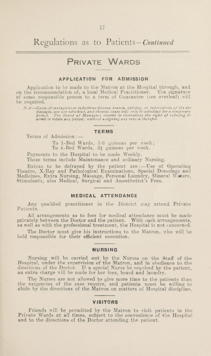 Regulations as to Patients —Continued o Private Wards APPLICATION FOR ADMISSION Application to be made to the Matron at the Hospital through, and on the recommendation of, a local Medical Practitioner. The signature of some responsible person to a form of Guarantee (see overleaf) will be required. N.B.—Cases of contagions or infectious disease, mania, epilepsy, or tuber culosis of the air passages, are not admitted, and chronic cases will only be admitted for a temporary period. The Board of Managers reserve to themselves the right of refusing to admit or retain any patient, without assigning any reason there/or. TERMS Terms of Admission: — To 1-Bed Wards, o-6 guineas per week; To 4-Bed Wards, guineas per week. Payments to the Hospital to be made Weekly. These terms include Maintenance and ordinary Nursing. Extras to be defrayed by the patient are:—Use of Operating Theatre, X-Ray and Pathological Examinations, Special Dressings and Medicines, Extra Nursing, Massage, Personal Laundry, Mineral Waters, Stimulants, also Medical, Surgical and Anaesthetist’s Fees. MEDICAL ATTENDANCE Any qualified practitioner in the District may attend Private Patients. All arrangements as to fees for medical attendance must be made privately between the Doctor and the patient. With such arrangements, as well as with the professional treatment, the Hospital is not concerned. The Doctor must give his instructions to the Matron, who will be held responsible for their efficient execution. NURSING Nursing will be carried out by the Nurses on the Staff of the Hospital, under the supervision of the Matron, and in obedience to the directions of the Doctor. If a special Nurse be required by the patient, an extra charge will be made for her fees, board and laundry. The N urses are not allowed to give more time to the patients than the exigencies of the case require, and patients must be whiling to abide by the directions of the Matron on matters of Hospital discipline. VISITORS Friends will be permitted by the Matron to visit patients in the Private Wards at all times, subject to tbe convenience of the Hospital and to the directions of the Doctor attending the patient.