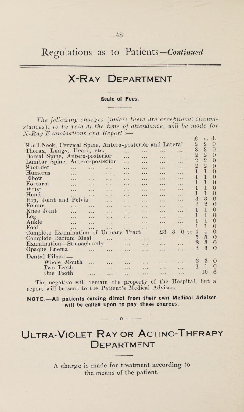 Regulations as to Patients—Continued X-Ray Department Scale of Fees. The following charges (unless there are exceptional circum¬ stances), to he paid at the time of attendance, will he made for X-Ray Examinations and Report :— Skull-Neck, Cervical Spine, Antero-posterior and Lateral Thorax, Lungs, Heart, etc. Dorsal Spine, Antero-posterior Lumbar Spine, Antero-posterior Shoulder Humerus Elbow Forearm Wrist Hand Hip, Joint and Pelvis Femur gnee Joint eg Ankle Foot ... ... Complete Examination of Urinary Tract £3 3 0 to Complete Barium Meal Examination—Stomach only Opaque Enema Dental Films : — Whole Mouth ... ... ... ... ... ... 3 30 Two Teeth ... ... ... ... ... ••• 1 1 0 One Tooth ... ... ... ... ••• ••• 6 The negative will remain the property of the Hospital, but a report will be sent to the Patient’s Medical Adviser. NOTE.—AM patients coming direct from their own Medical Adviser will be called upon to pay these charges. £ 2 3 2 2 2 1 1 1 1 1 3 2 1 1 1 1 4 o 3 3 s. 2 3 2 2 2 1 1 1 1 1 3 2 1 1 1 1 4 5 3 3 d. 0 0 0 0 0 0 0 0 0 0 0 0 0 0 0 0 0 0 0 0 -o- Ultra-Violet Ray or Actino-Therapy Department A charge is made for treatment according to the means of the patient.
