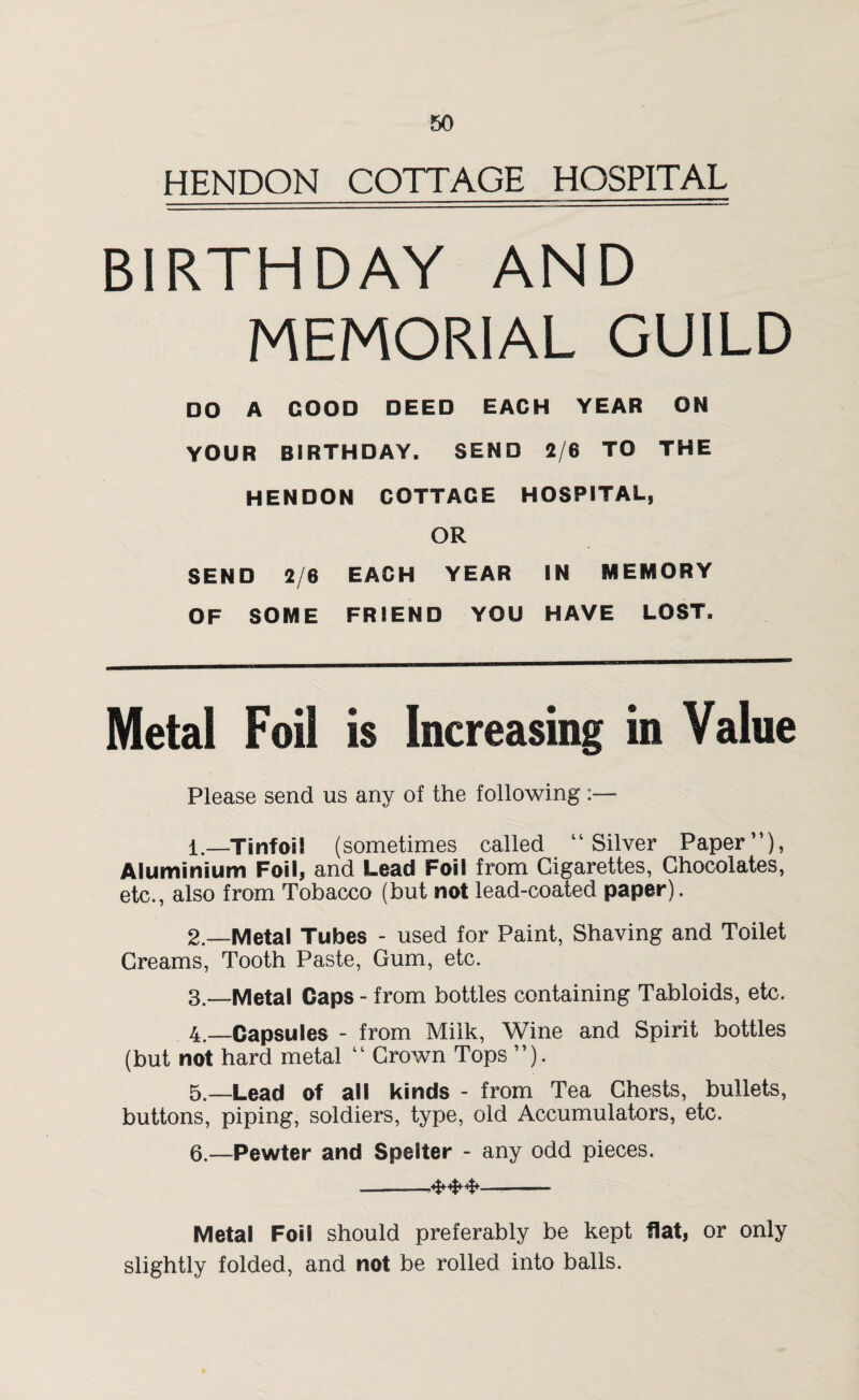 HENDON COTTAGE HOSPITAL BIRTHDAY AND MEMORIAL GUILD DO A GOOD DEED EACH YEAR ON YOUR BIRTHDAY. SEND 2/6 TO THE HENDON COTTAGE HOSPITAL, OR SEND 2/6 EACH YEAR IN MEMORY OF SOME FRIEND YOU HAVE LOST. Metal Foil is Increasing in Value Please send us any of the following:— 1. —Tinfoil (sometimes called “Silver Paper”), Aluminium Foil} and Lead Foil from Cigarettes, Chocolates, etc., also from Tobacco (but not lead-coated paper). 2. —Metal Tubes - used for Paint, Shaving and Toilet Creams, Tooth Paste, Gum, etc. 3. —Metal Caps - from bottles containing Tabloids, etc. 4. —Capsules - from Milk, Wine and Spirit bottles (but not hard metal “ Crown Tops ”). 5. —Lead of all kinds - from Tea Chests, bullets, buttons, piping, soldiers, type, old Accumulators, etc. 6—Pewter and Spelter - any odd pieces. -—,-- Metal Foil should preferably be kept flat, or only slightly folded, and not be rolled into balls.