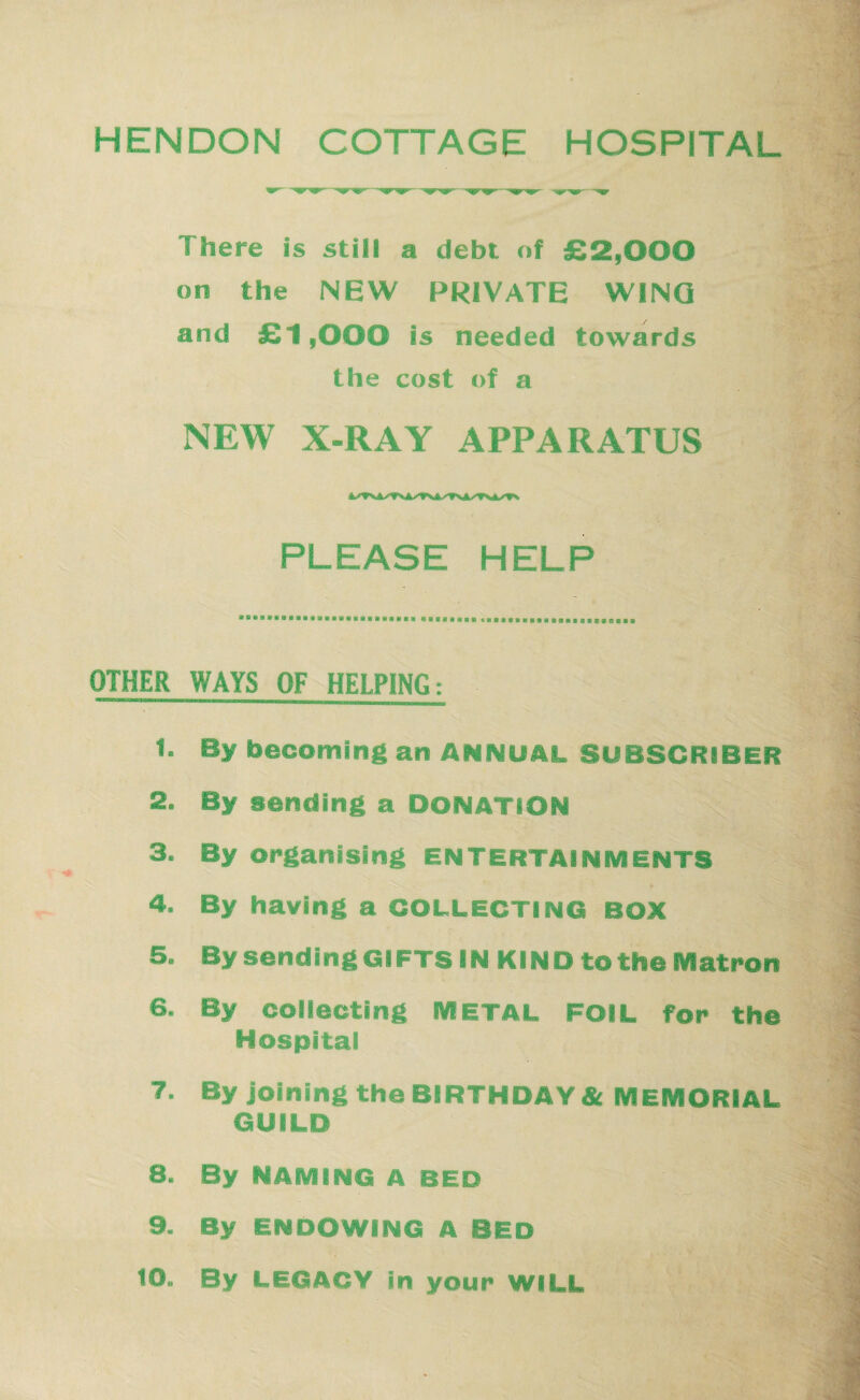 HENDON COTTAGE HOSPITAL There is still a debt of £2,000 on the NEW PRIVATE WING and £1,000 is needed towards the cost of a NEW X-RAY APPARATUS PLEASE HELP OTHER WAYS OF HELPING; 1. By becoming an ANNUAL SUBSCRIBER 2. By sending a DONATION 3. By organising ENTERTAINMENTS 4. By having a COLLECTING BOX 5. By sending GIFTS IN KIND to the Matron 6. By collecting METAL FOIL for the Hospital 7. By joining the BIRTHDAY & MEMORIAL GUILD 8. By NAMING A BED 9. By ENDOWING A BED to. By LEGACY in your WILL