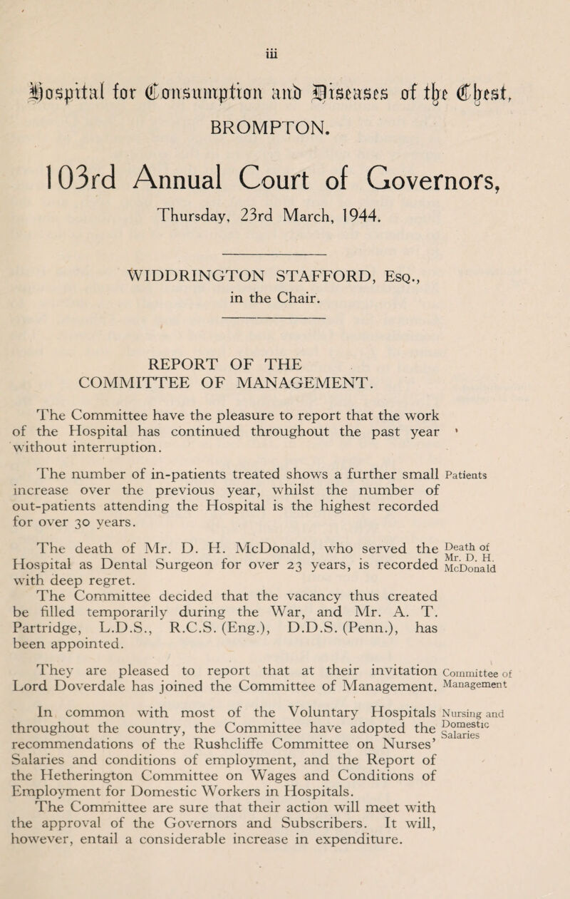 hospital for Consumption anti flisrases of tljt Chest. BROMPTON. 103rd Annual Court of Governors, Thursday, 23rd March, 1944. WIDDRINGTON STAFFORD, Esq., in the Chair. REPORT OF THE COMMITTEE OF MANAGEMENT. The Committee have the pleasure to report that the work of the Flospital has continued throughout the past year • without interruption. The number of in-patients treated shows a further small Patients increase over the previous year, whilst the number of out-patients attending the Hospital is the highest recorded for over 30 years. The death of Mr. D. H. McDonald, who served the Death of Hospital as Dental Surgeon for over 23 years, is recorded McDonald with deep regret. The Committee decided that the vacancy thus created be filled temporarily during the War, and Mr. A. T. Partridge, L.D.S., R.C.S. (Eng.), D.D.S. (Penn.), has been appointed. They are pleased to report that at their invitation Committee of Lord Doverdale has joined the Committee of Management. Management In common with most of the Voluntary Hospitals Nursing and throughout the country, the Committee have adopted the sharks10 recommendations of the Rushcliffe Committee on Nurses’ Salaries and conditions of employment, and the Report of the Hetherington Committee on Wages and Conditions of Employment for Domestic Workers in Hospitals. The Committee are sure that their action will meet with the approval of the Governors and Subscribers. It will, however, entail a considerable increase in expenditure.