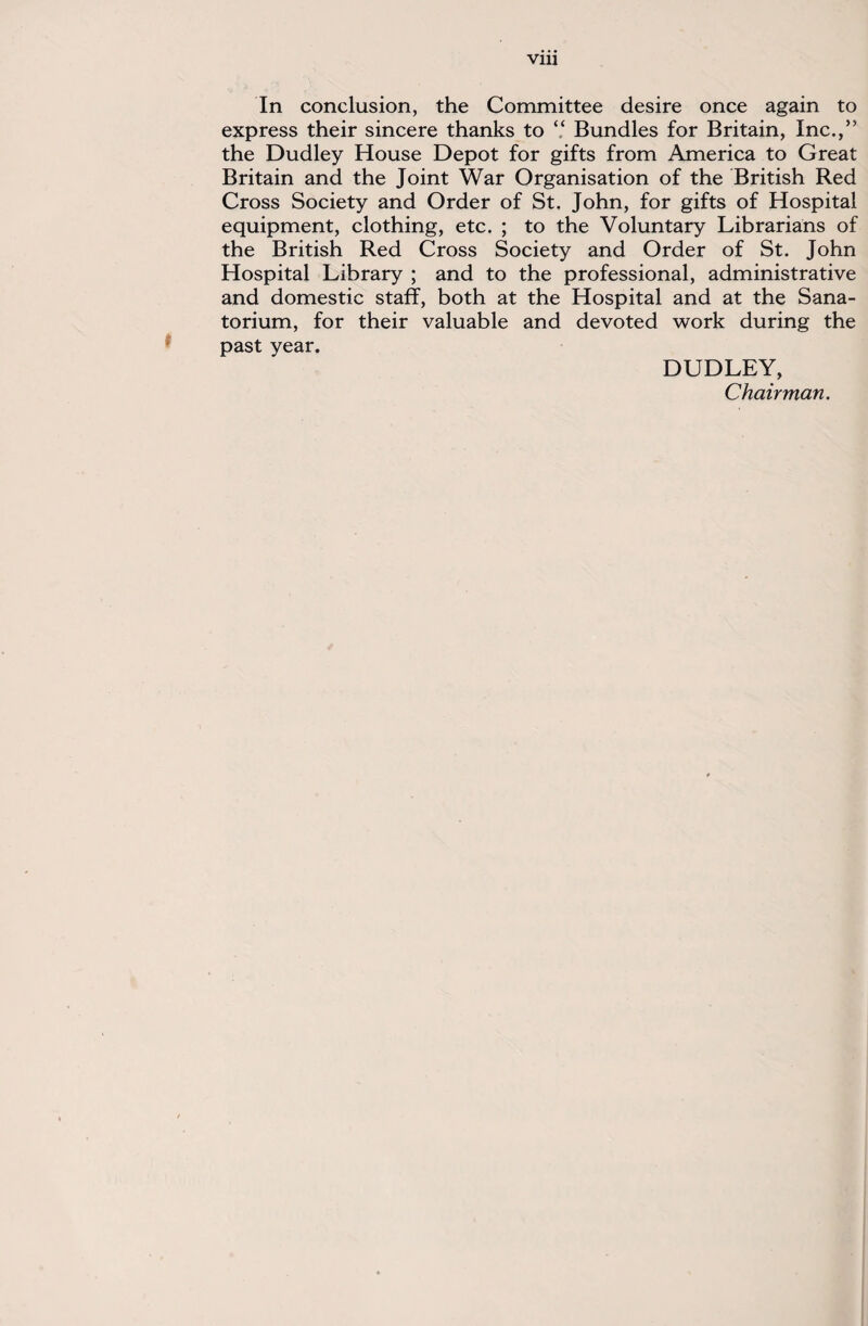 In conclusion, the Committee desire once again to express their sincere thanks to “ Bundles for Britain, Inc.,” the Dudley House Depot for gifts from America to Great Britain and the Joint War Organisation of the British Red Cross Society and Order of St. John, for gifts of Hospital equipment, clothing, etc. ; to the Voluntary Librarians of the British Red Cross Society and Order of St. John Hospital Library ; and to the professional, administrative and domestic staff, both at the Hospital and at the Sana¬ torium, for their valuable and devoted work during the past year. DUDLEY, Chairman.